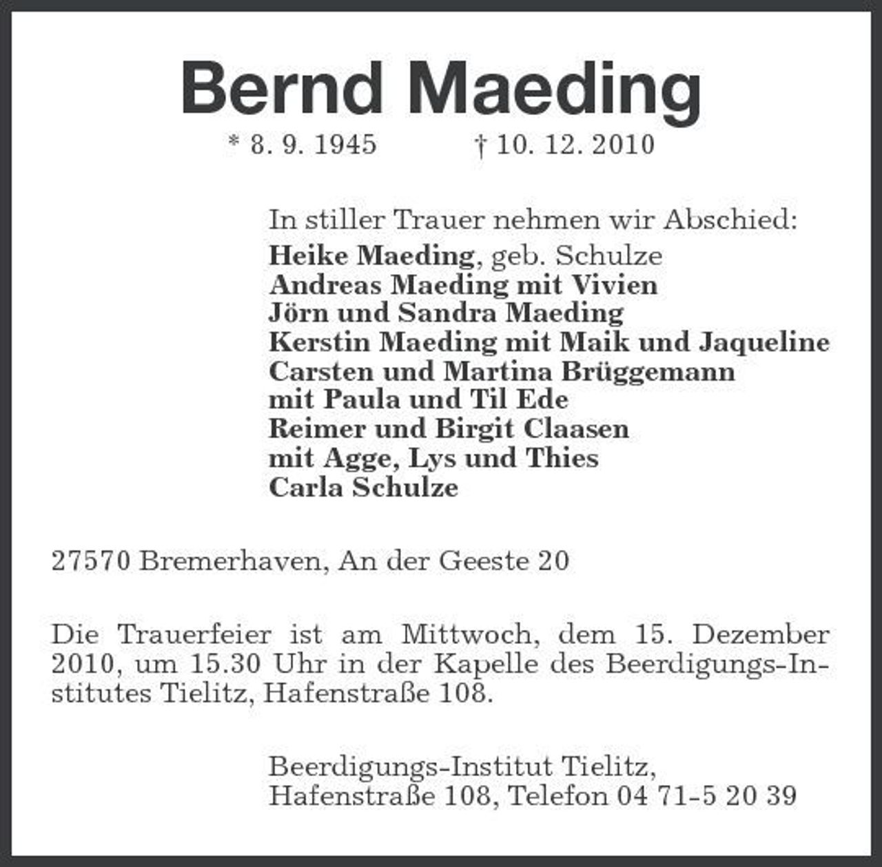 <p>Bernd Maeding<br />* 8. 9. 1945 † 10. 12. 2010 In stiller Trauer nehmen wir Abschied: Heike Maeding, geb. Schulze Andreas Maeding mit Vivien Jörn und Sandra Maeding Kerstin Maeding mit Maik und Jaqueline Carsten und Martina Brüggemann mit Paula und Til Ede Reimer und Birgit Claasen mit Agge, Lys und Thies Carla Schulze 27570 Bremerhaven, An der Geeste 20 Die Trauerfeier ist am Mittwoch, dem 15. Dezember 2010, um 15.30 Uhr in der Kapelle des Beerdigungs-Institutes Tielitz, Hafenstraße 108. Beerdigungs-Institut Tielitz, Hafenstraße 108, Telefon 04 71-5 20 39</p>