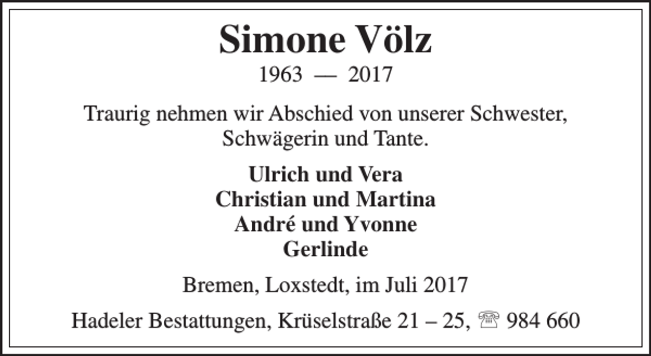 <p>Simone Völz<br />1963 –– 2017</p><p>Traurig nehmen wir Abschied von unserer Schwester,<br />Schwägerin und Tante.<br />Ulrich und Vera<br />Christian und Martina<br />André und Yvonne<br />Gerlinde<br />Bremen, Loxstedt, im Juli 2017<br />Hadeler Bestattungen, Krüselstraße 21 – 25,  984 660</p>