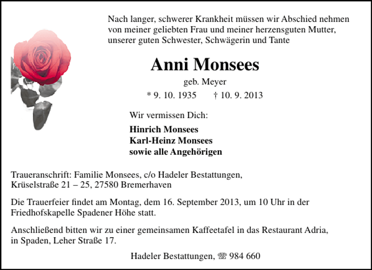 <p>Nach langer, schwerer Krankheit müssen wir Abschied nehmen<br />von meiner geliebten Frau und meiner herzensguten Mutter,<br />unserer guten Schwester, Schwägerin und Tante</p><p>Anni Monsees</p><p>geb. Meyer<br />* 9. 10. 1935<br />† 10. 9. 2013<br />Wir vermissen Dich:<br />Hinrich Monsees<br />Karl-Heinz Monsees<br />sowie alle Angehörigen<br />Traueranschrift: Familie Monsees, c/o Hadeler Bestattungen,<br />Krüselstraße 21 – 25, 27580 Bremerhaven<br />Die Trauerfeier ﬁndet am Montag, dem 16. September 2013, um 10 Uhr in der<br />Friedhofskapelle Spadener Höhe statt.<br />Anschließend bitten wir zu einer gemeinsamen Kaffeetafel in das Restaurant Adria,<br />in Spaden, Leher Straße 17.<br />Hadeler Bestattungen, T 984 660</p>