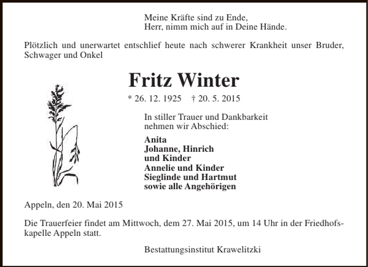 <p>Meine Kräfte sind zu Ende,<br />Herr, nimm mich auf in Deine Hände.<br />Plötzlich und unerwartet entschlief heute nach schwerer Krankheit unser Bruder,<br />Schwager und Onkel</p><p>Fritz Winter</p><p>* 26. 12. 1925</p><p>† 20. 5. 2015</p><p>In stiller Trauer und Dankbarkeit<br />nehmen wir Abschied:<br />Anita<br />Johanne, Hinrich<br />und Kinder<br />Annelie und Kinder<br />Sieglinde und Hartmut<br />sowie alle Angehörigen<br />Appeln, den 20. Mai 2015<br />Die Trauerfeier findet am Mittwoch, dem 27. Mai 2015, um 14 Uhr in der Friedhofskapelle Appeln statt.<br />Bestattungsinstitut Krawelitzki</p>