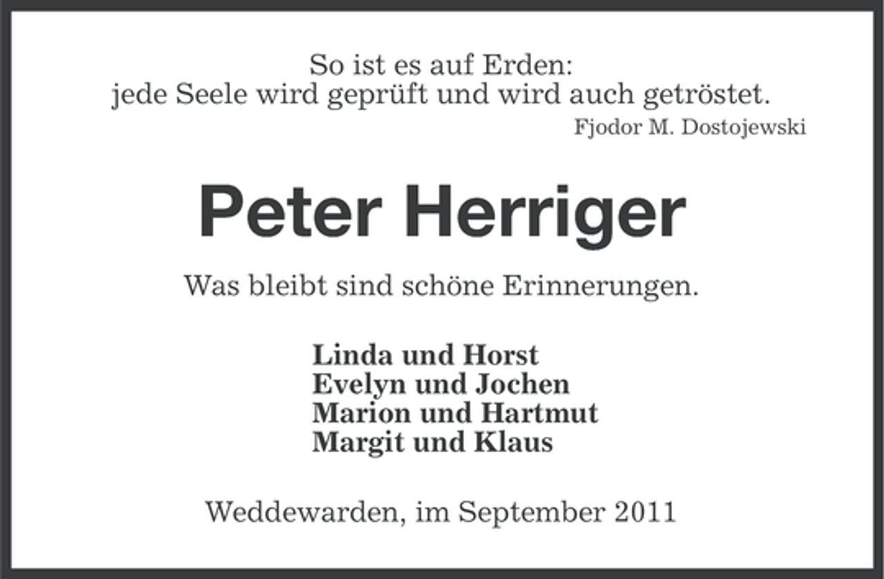 <p>So ist es auf Erden:<br />jede Seele wird geprüft und wird auch getröstet.<br />Fjodor M. Dostojewski</p><p>Peter Herriger<br />Was bleibt sind schöne Erinnerungen.<br />Linda und Horst<br />Evelyn und Jochen<br />Marion und Hartmut<br />Margit und Klaus<br />Weddewarden, im September 2011</p>