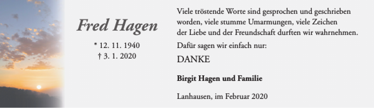 <p>Fred Hagen<br />* 12. 11. 1940<br />† 3. 1. 2020</p><p>Viele tröstende Worte sind gesprochen und geschrieben<br />worden, viele stumme Umarmungen, viele Zeichen<br />der Liebe und der Freundschaft durften wir wahrnehmen.<br />Dafür sagen wir einfach nur:</p><p>DANKE<br />Birgit Hagen und Familie<br />Lanhausen, im Februar 2020</p>