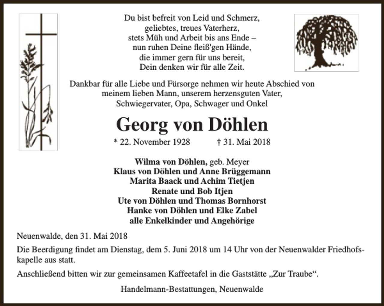 <p>Du bist befreit von Leid und Schmerz,<br />geliebtes, treues Vaterherz,<br />stets Müh und Arbeit bis ans Ende –<br />nun ruhen Deine fleiß'gen Hände,<br />die immer gern für uns bereit,<br />Dein denken wir für alle Zeit.<br />Dankbar für alle Liebe und Fürsorge nehmen wir heute Abschied von<br />meinem lieben Mann, unserem herzensguten Vater,<br />Schwiegervater, Opa, Schwager und Onkel</p><p>Georg von Döhlen</p><p>* 22. November 1928</p><p>† 31. Mai 2018</p><p>Wilma von Döhlen, geb. Meyer<br />Klaus von Döhlen und Anne Brüggemann<br />Marita Baack und Achim Tietjen<br />Renate und Bob Itjen<br />Ute von Döhlen und Thomas Bornhorst<br />Hanke von Döhlen und Elke Zabel<br />alle Enkelkinder und Angehörige<br />Neuenwalde, den 31. Mai 2018<br />Die Beerdigung findet am Dienstag, dem 5. Juni 2018 um 14 Uhr von der Neuenwalder Friedhofskapelle aus statt.<br />Anschließend bitten wir zur gemeinsamen Kaffeetafel in die Gaststätte „Zur Traube“.<br />Handelmann-Bestattungen, Neuenwalde</p>
