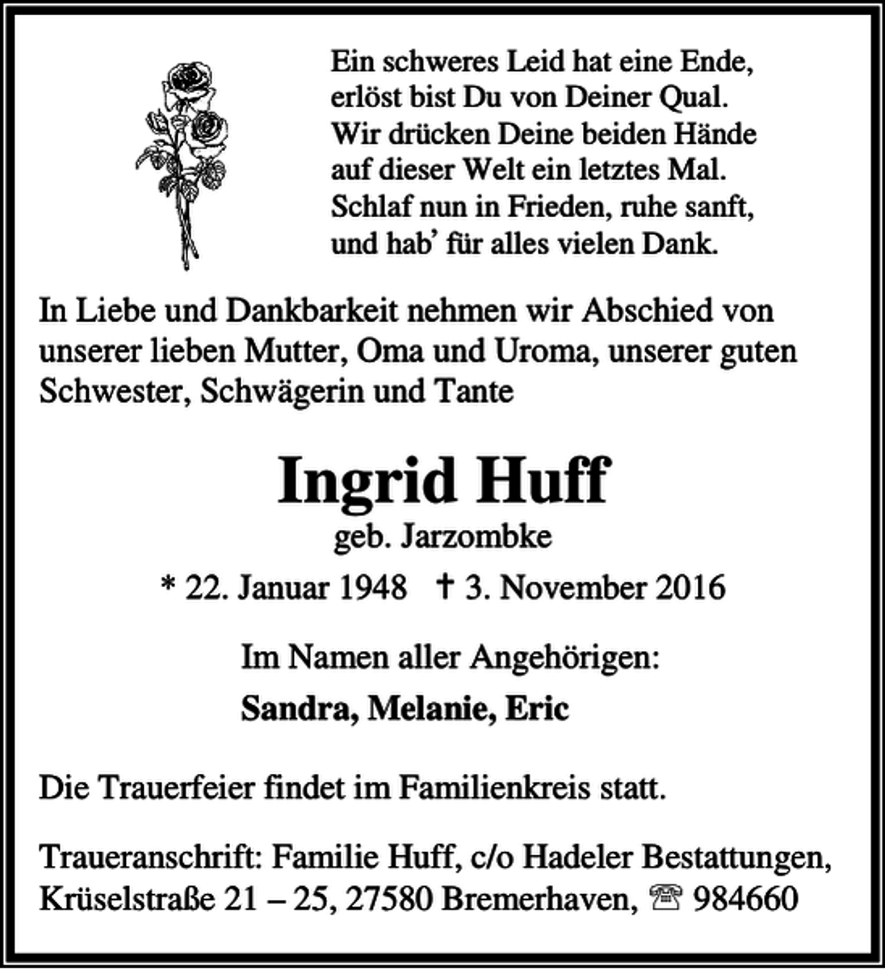 <p>Ein schweres Leid hat eine Ende,<br />erlöst bist Du von Deiner Qual.<br />Wir drücken Deine beiden Hände<br />auf dieser Welt ein letztes Mal.<br />Schlaf nun in Frieden, ruhe sanft,<br />,<br />und hab für alles vielen Dank.</p><p>In Liebe und Dankbarkeit nehmen wir Abschied von<br />unserer lieben Mutter, Oma und Uroma, unserer guten<br />Schwester, Schwägerin und Tante</p><p>Ingrid Huff</p><p>geb. Jarzombke<br />* 22. Januar 1948 B 3. November 2016<br />Im Namen aller Angehörigen:<br />Sandra, Melanie, Eric<br />Die Trauerfeier findet im Familienkreis statt.<br />Traueranschrift: Familie Huff, c/o Hadeler Bestattungen,<br />Krüselstraße 21 – 25, 27580 Bremerhaven, ℡ 984660</p>