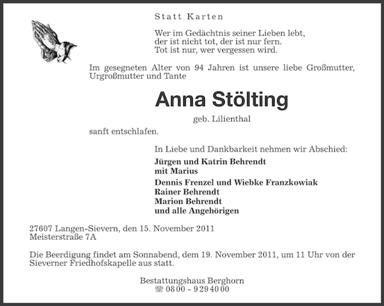 <p>Statt Karten<br />Wer im Gedächtnis seiner Lieben lebt,<br />der ist nicht tot, der ist nur fern.<br />Tot ist nur, wer vergessen wird.<br />Im gesegneten Alter von 94 Jahren ist unsere liebe Großmutter,<br />Urgroßmutter und Tante</p><p>Anna Stölting<br />geb. Lilienthal<br />sanft entschlafen.<br />In Liebe und Dankbarkeit nehmen wir Abschied:<br />Jürgen und Katrin Behrendt<br />mit Marius<br />Dennis Frenzel und Wiebke Franzkowiak<br />Rainer Behrendt<br />Marion Behrendt<br />und alle Angehörigen<br />27607 Langen-Sievern, den 15. November 2011<br />Meisterstraße 7A<br />Die Beerdigung findet am Sonnabend, dem 19. November 2011, um 11 Uhr von der<br />Sieverner Friedhofskapelle aus statt.<br />Bestattungshaus Berghorn<br />08 00 - 9 29 40</p>
