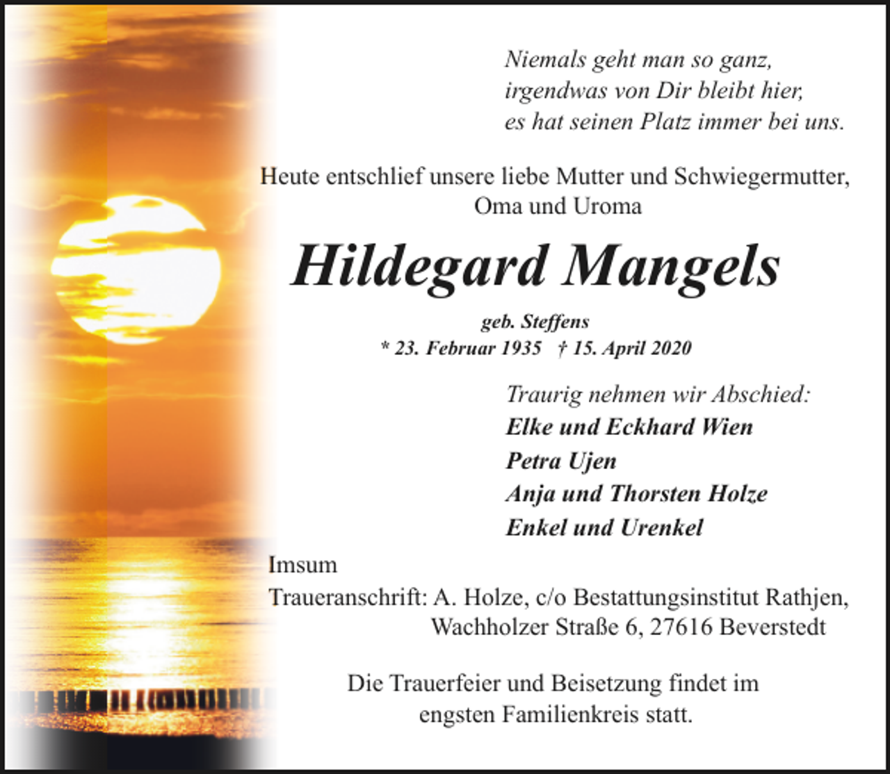 <p>Niemals geht man so ganz,<br />irgendwas von Dir bleibt hier,<br />es hat seinen Platz immer bei uns.<br />Heute entschlief unsere liebe Mutter und Schwiegermutter,<br />Oma und Uroma</p><p>Hildegard Mangels<br />geb. Steffens<br />* 23. Februar 1935 † 15. April 2020</p><p>Traurig nehmen wir Abschied:<br />Elke und Eckhard Wien<br />Petra Ujen<br />Anja und Thorsten Holze<br />Enkel und Urenkel<br />Imsum<br />Traueranschrift: A. Holze, c/o Bestattungsinstitut Rathjen,<br />Wachholzer Straße 6, 27616 Beverstedt<br />Die Trauerfeier und Beisetzung findet im<br />engsten Familienkreis statt.</p>