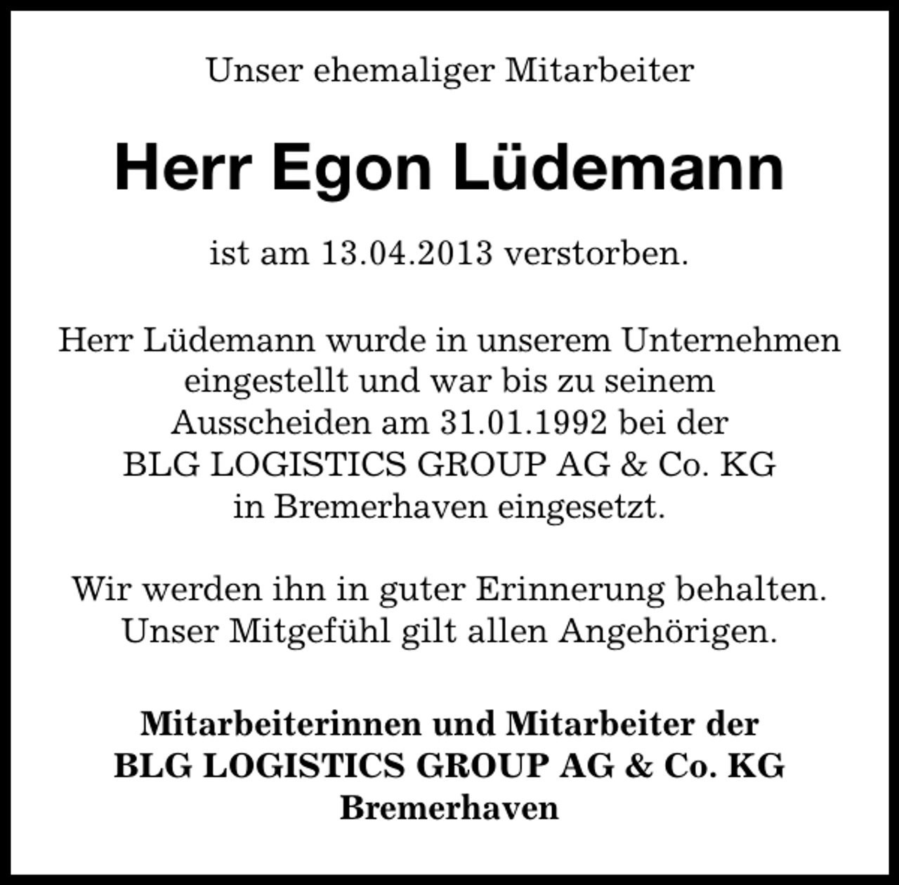 <p>Unser ehemaliger Mitarbeiter</p><p>Herr Egon Lüdemann<br />ist am 13.04.2013 verstorben.<br />Herr Lüdemann wurde in unserem Unternehmen<br />eingestellt und war bis zu seinem<br />Ausscheiden am 31.01.1992 bei der<br />BLG LOGISTICS GROUP AG &amp; Co. KG<br />in Bremerhaven eingesetzt.<br />Wir werden ihn in guter Erinnerung behalten.<br />Unser Mitgefühl gilt allen Angehörigen.<br />Mitarbeiterinnen und Mitarbeiter der<br />BLG LOGISTICS GROUP AG &amp; Co. KG<br />Bremerhaven</p>