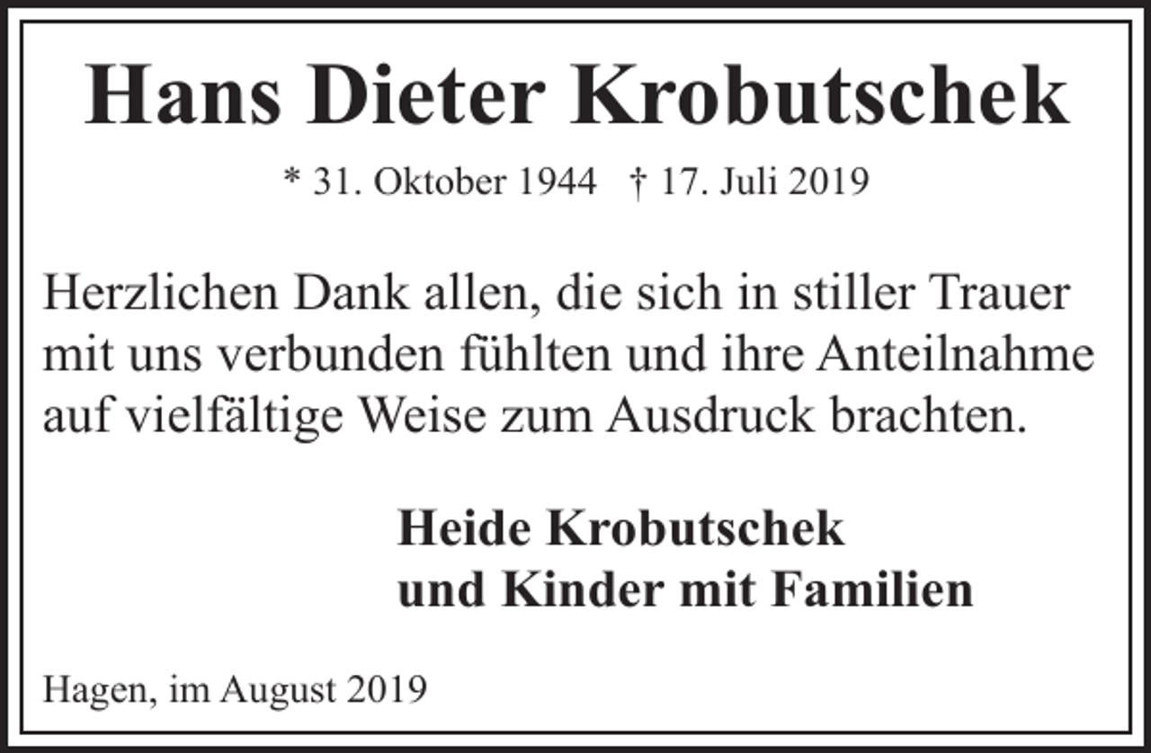 <p>Hans Dieter Krobutschek<br />* 31. Oktober 1944 † 17. Juli 2019</p><p>Herzlichen Dank allen, die sich in stiller Trauer<br />mit uns verbunden fühlten und ihre Anteilnahme<br />auf vielfältige Weise zum Ausdruck brachten.<br />Heide Krobutschek<br />und Kinder mit Familien<br />Hagen, im August 2019</p>
