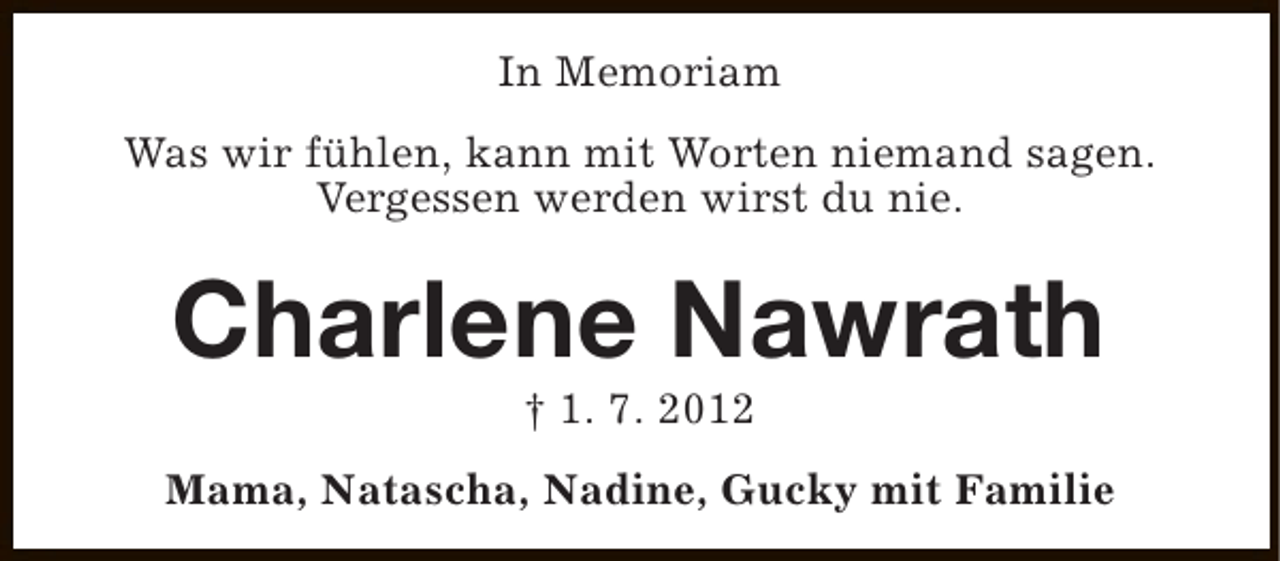 <p>In Memoriam<br />Was wir fühlen, kann mit Worten niemand sagen.<br />Vergessen werden wirst du nie.</p><p>Charlene Nawrath<br />† 1. 7. 2012</p><p>Mama, Natascha, Nadine, Gucky mit Familie</p>
