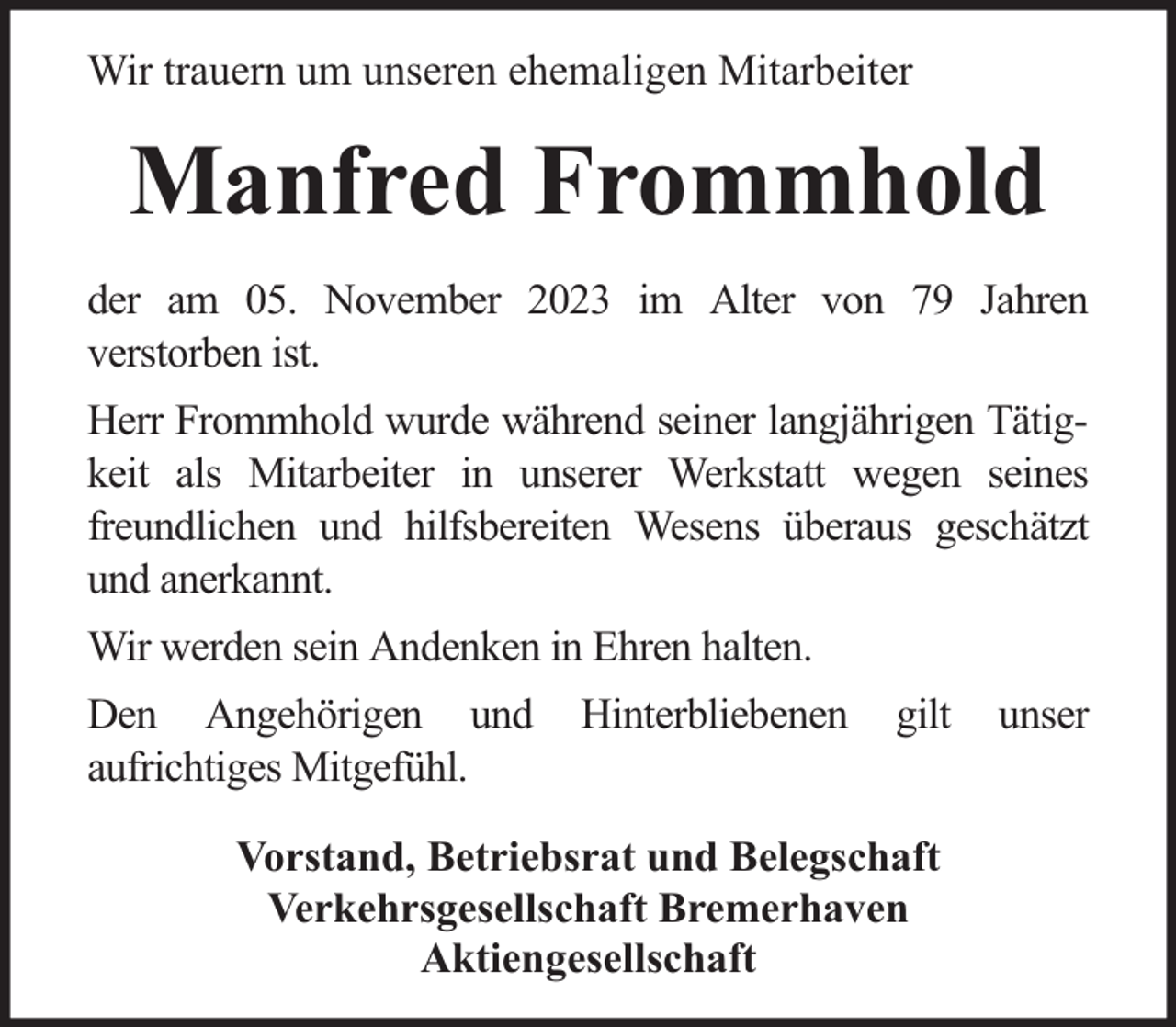 <p>Wir trauern um unseren ehemaligen Mitarbeiter</p><p>Manfred Frommhold<br />der am 05. November 2023 im Alter von 79 Jahren<br />verstorben ist.<br />Herr Frommhold wurde während seiner langjährigen Tätigkeit als Mitarbeiter in unserer Werkstatt wegen seines<br />freundlichen und hilfsbereiten Wesens überaus geschätzt<br />und anerkannt.<br />Wir werden sein Andenken in Ehren halten.<br />Den Angehörigen und<br />aufrichtiges Mitgefühl.</p><p>Hinterbliebenen</p><p>gilt</p><p>Vorstand, Betriebsrat und Belegschaft<br />Verkehrsgesellschaft Bremerhaven<br />Aktiengesellschaft</p><p>unser</p>