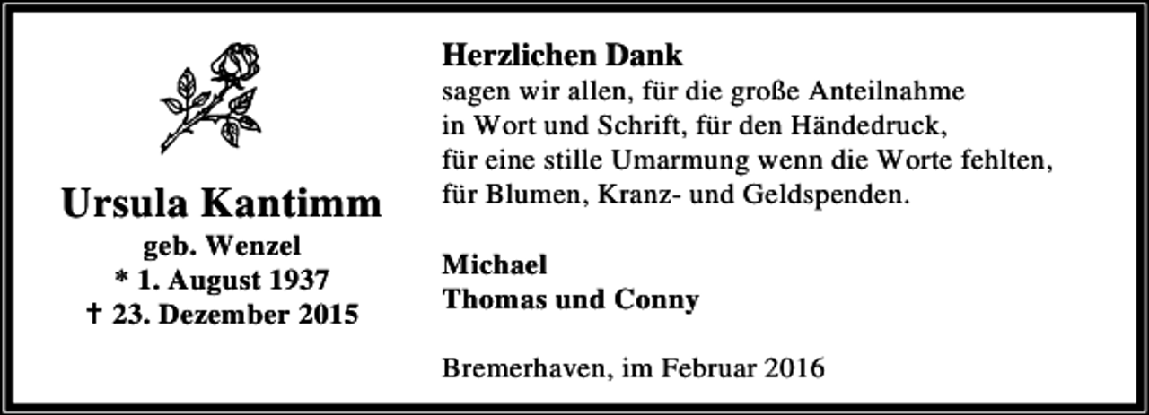 <p>Herzlichen Dank</p><p>Ursula Kantimm<br />geb. Wenzel<br />* 1. August 1937<br />B 23. Dezember 2015</p><p>sagen wir allen, für die große Anteilnahme<br />in Wort und Schrift, für den Händedruck,<br />für eine stille Umarmung wenn die Worte fehlten,<br />für Blumen, Kranz- und Geldspenden.<br />Michael<br />Thomas und Conny<br />Bremerhaven, im Februar 2016</p>