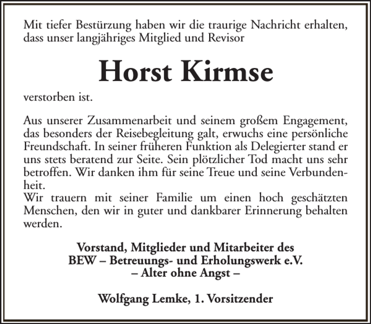 <p>Mit tiefer Bestürzung haben wir die traurige Nachricht erhalten,<br />dass unser langjähriges Mitglied und Revisor</p><p>verstorben ist.</p><p>Horst Kirmse</p><p>Aus unserer Zusammenarbeit und seinem großem Engagement,<br />das besonders der Reisebegleitung galt, erwuchs eine persönliche<br />Freundschaft. In seiner früheren Funktion als Delegierter stand er<br />uns stets beratend zur Seite. Sein plötzlicher Tod macht uns sehr<br />betroffen. Wir danken ihm für seine Treue und seine Verbundenheit.<br />Wir trauern mit seiner Familie um einen hoch geschätzten<br />Menschen, den wir in guter und dankbarer Erinnerung behalten<br />werden.<br />Vorstand, Mitglieder und Mitarbeiter des<br />BEW – Betreuungs- und Erholungswerk e.V.<br />– Alter ohne Angst –<br />Wolfgang Lemke, 1. Vorsitzender</p>