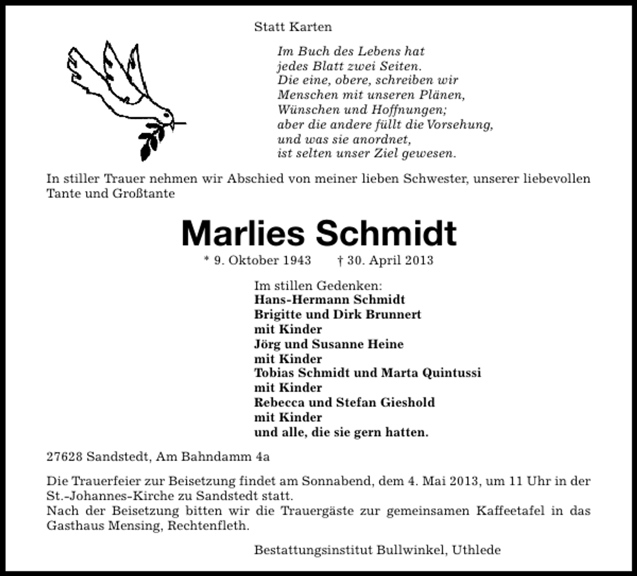 <p>Statt Karten<br />Im Buch des Lebens hat<br />jedes Blatt zwei Seiten.<br />Die eine, obere, schreiben wir<br />Menschen mit unseren Plänen,<br />Wünschen und Hoffnungen;<br />aber die andere füllt die Vorsehung,<br />und was sie anordnet,<br />ist selten unser Ziel gewesen.<br />In stiller Trauer nehmen wir Abschied von meiner lieben Schwester, unserer liebevollen<br />Tante und Großtante</p><p>Marlies Schmidt<br />* 9. Oktober 1943</p><p>† 30. April 2013</p><p>Im stillen Gedenken:<br />Hans-Hermann Schmidt<br />Brigitte und Dirk Brunnert<br />mit Kinder<br />Jörg und Susanne Heine<br />mit Kinder<br />Tobias Schmidt und Marta Quintussi<br />mit Kinder<br />Rebecca und Stefan Gieshold<br />mit Kinder<br />und alle, die sie gern hatten.<br />27628 Sandstedt, Am Bahndamm 4a<br />Die Trauerfeier zur Beisetzung findet am Sonnabend, dem 4. Mai 2013, um 11 Uhr in der<br />St.-Johannes-Kirche zu Sandstedt statt.<br />Nach der Beisetzung bitten wir die Trauergäste zur gemeinsamen Kaffeetafel in das<br />Gasthaus Mensing, Rechtenfleth.<br />Bestattungsinstitut Bullwinkel, Uthlede</p>