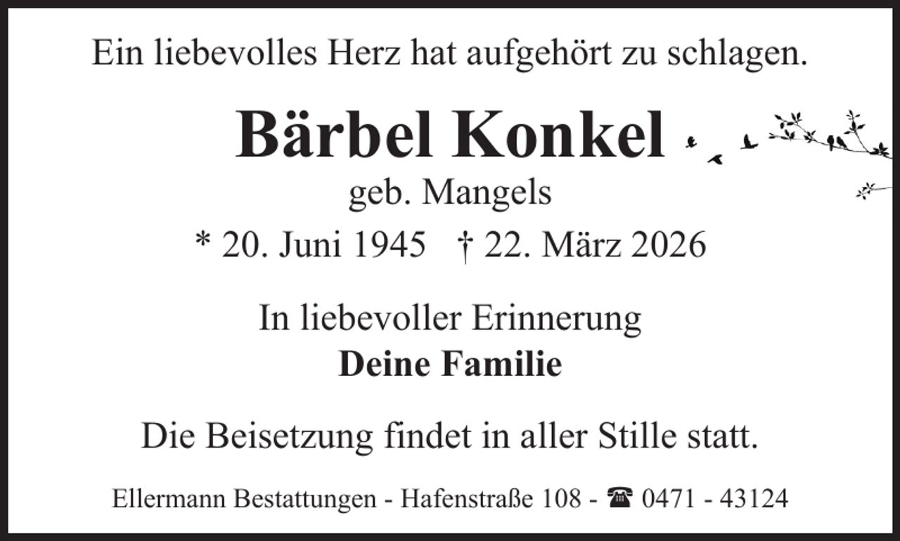 <p>Ein liebevolles Herz hat aufgehört zu schlagen.</p><p>Bärbel Konkel</p><p>geb. Mangels<br />* 20. Juni 1945 † 22. März 2026<br />In liebevoller Erinnerung<br />Deine Familie<br />Die Beisetzung findet in aller Stille statt.<br />Ellermann Bestattungen - Hafenstraße 108 - ( 0471 - 43124</p>