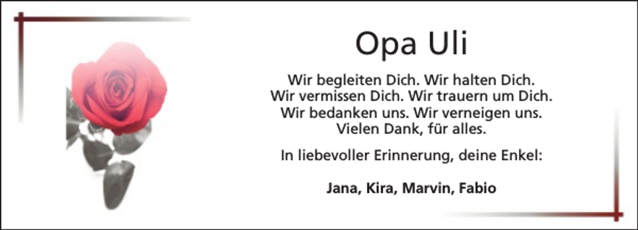 <p>Opa Uli<br />Wir begleiten Dich. Wir halten Dich.<br />Wir vermissen Dich. Wir trauern um Dich.<br />Wir bedanken uns. Wir verneigen uns.<br />Vielen Dank, für alles.<br />In liebevoller Erinnerung, deine Enkel:<br />Jana, Kira, Marvin, Fabio</p>