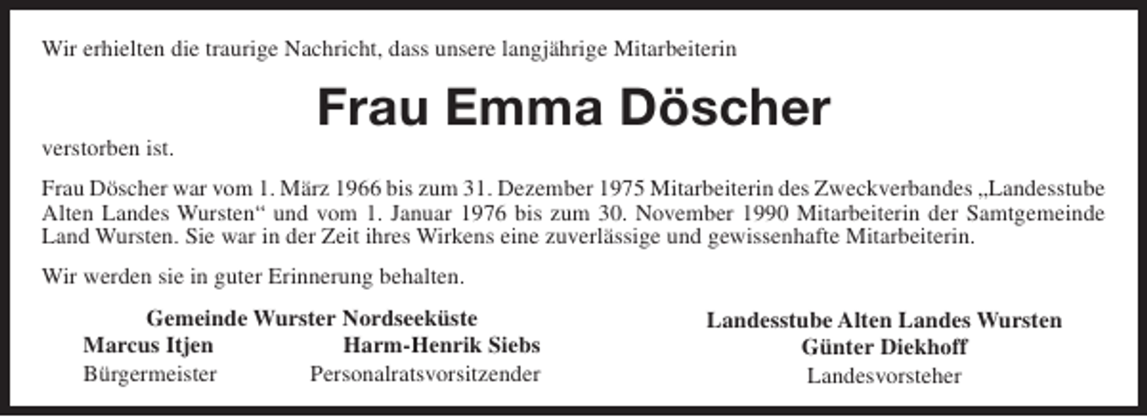 <p>Wir erhielten die traurige Nachricht, dass unsere langjährige Mitarbeiterin</p><p>verstorben ist.</p><p>Frau Emma Döscher</p><p>Frau Döscher war vom 1. März 1966 bis zum 31. Dezember 1975 Mitarbeiterin des Zweckverbandes „Landesstube<br />Alten Landes Wursten“ und vom 1. Januar 1976 bis zum 30. November 1990 Mitarbeiterin der Samtgemeinde<br />Land Wursten. Sie war in der Zeit ihres Wirkens eine zuverlässige und gewissenhafte Mitarbeiterin.<br />Wir werden sie in guter Erinnerung behalten.<br />Gemeinde Wurster Nordseeküste<br />Marcus Itjen<br />Harm-Henrik Siebs<br />Bürgermeister<br />Personalratsvorsitzender</p><p>Landesstube Alten Landes Wursten<br />Günter Diekhoff<br />Landesvorsteher</p>