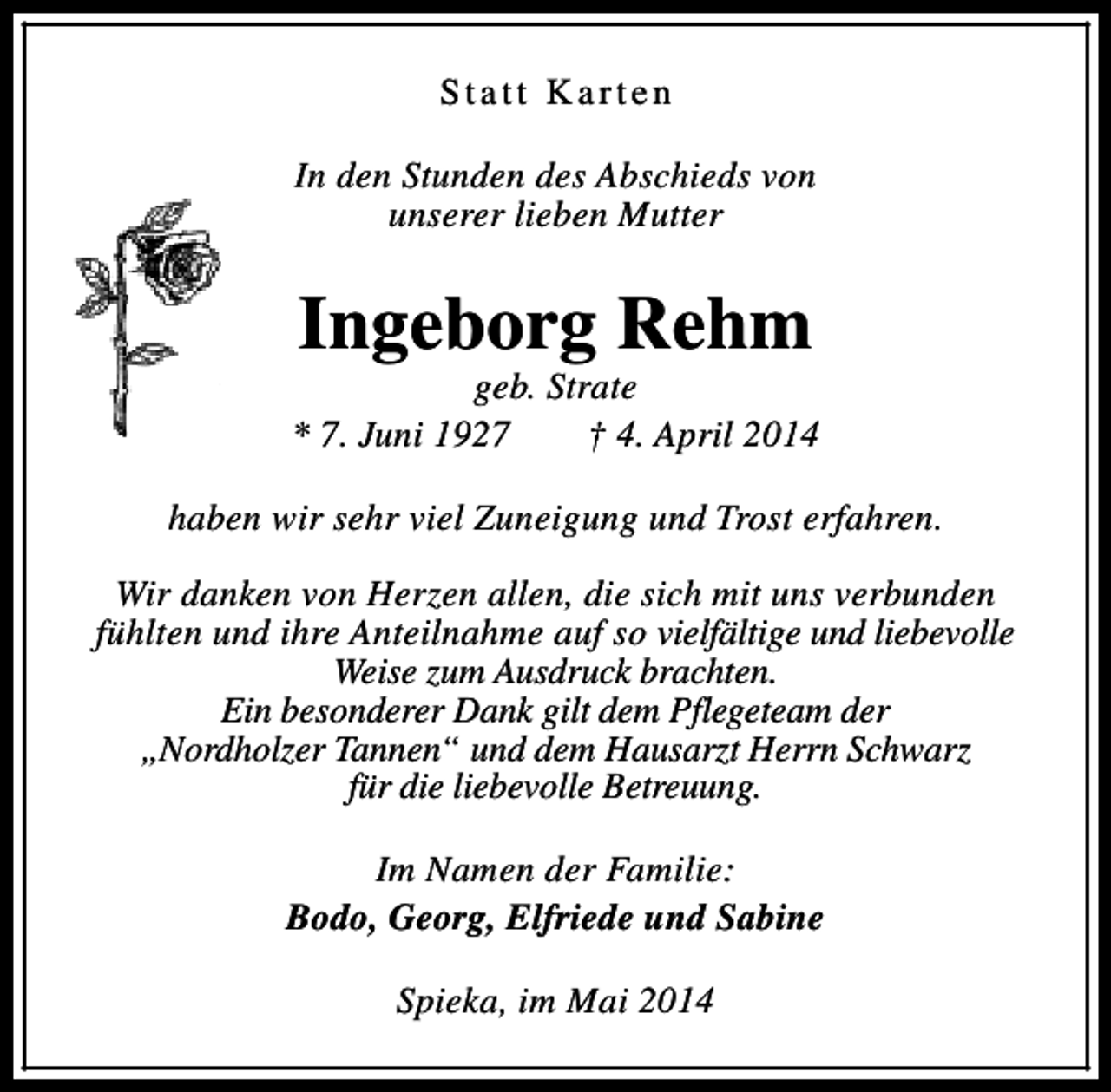 <p>Statt Karten<br />In den Stunden des Abschieds von<br />unserer lieben Mutter</p><p>Ingeborg Rehm</p><p>geb. Strate<br />* 7. Juni 1927<br />† 4. April 2014<br />haben wir sehr viel Zuneigung und Trost erfahren.<br />Wir danken von Herzen allen, die sich mit uns verbunden<br />fühlten und ihre Anteilnahme auf so vielfältige und liebevolle<br />Weise zum Ausdruck brachten.<br />Ein besonderer Dank gilt dem Pflegeteam der<br />„Nordholzer Tannen“ und dem Hausarzt Herrn Schwarz<br />für die liebevolle Betreuung.<br />Im Namen der Familie:<br />Bodo, Georg, Elfriede und Sabine<br />Spieka, im Mai 2014</p>