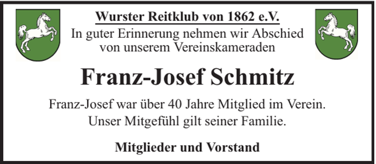 <p>Wurster Reitklub von 1862 e.V.<br />In guter Erinnerung nehmen wir Abschied<br />von unserem Vereinskameraden</p><p>Franz-Josef Schmitz<br />Franz-Josef war über 40 Jahre Mitglied im Verein.<br />Unser Mitgefühl gilt seiner Familie.<br />Mitglieder und Vorstand</p>