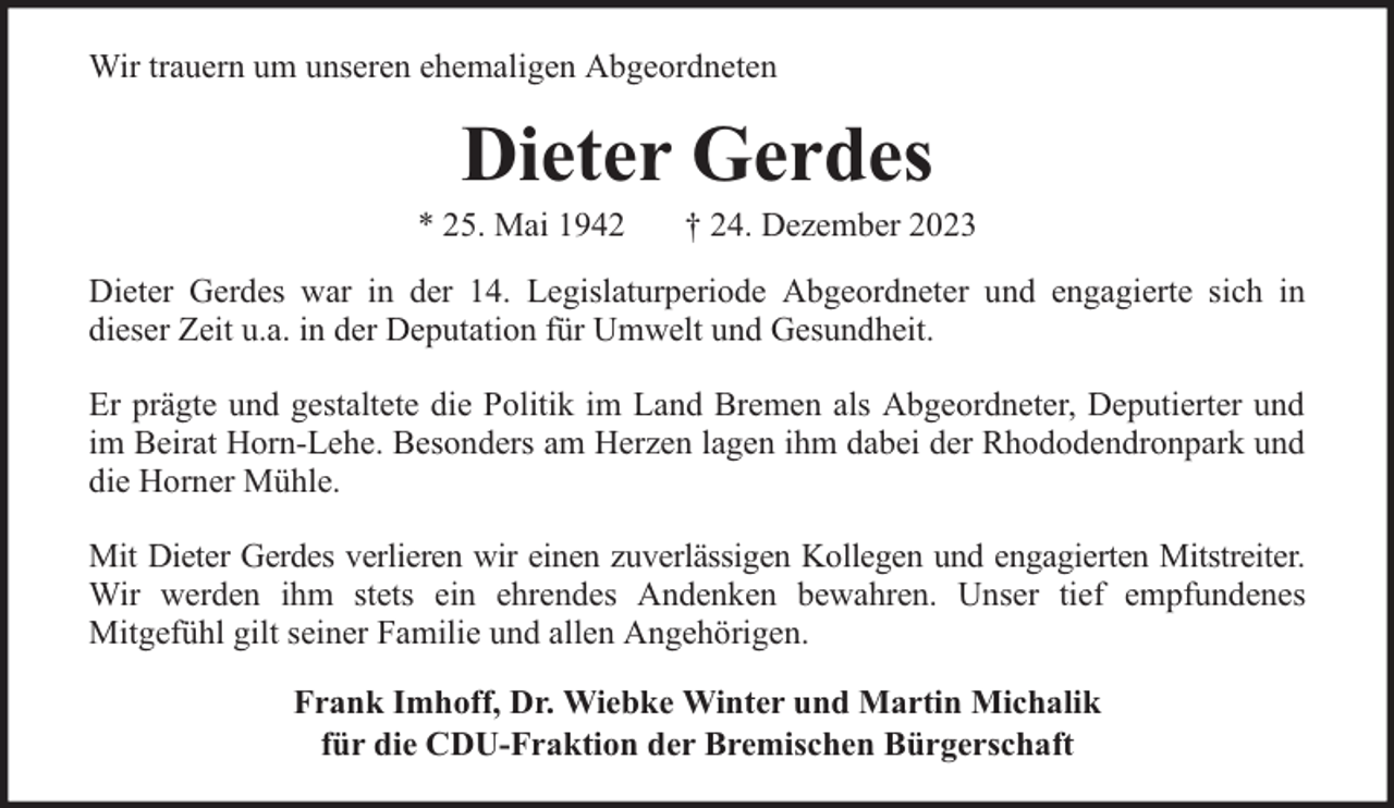<p>Wir trauern um unseren ehemaligen Abgeordneten</p><p>Dieter Gerdes</p><p>* 25. Mai 1942</p><p>† 24. Dezember 2023</p><p>Dieter Gerdes war in der 14. Legislaturperiode Abgeordneter und engagierte sich in<br />dieser Zeit u.a. in der Deputation für Umwelt und Gesundheit.<br />Er prägte und gestaltete die Politik im Land Bremen als Abgeordneter, Deputierter und<br />im Beirat Horn-Lehe. Besonders am Herzen lagen ihm dabei der Rhododendronpark und<br />die Horner Mühle.<br />Mit Dieter Gerdes verlieren wir einen zuverlässigen Kollegen und engagierten Mitstreiter.<br />Wir werden ihm stets ein ehrendes Andenken bewahren. Unser tief empfundenes<br />Mitgefühl gilt seiner Familie und allen Angehörigen.<br />Frank Imhoff, Dr. Wiebke Winter und Martin Michalik<br />für die CDU-Fraktion der Bremischen Bürgerschaft</p>