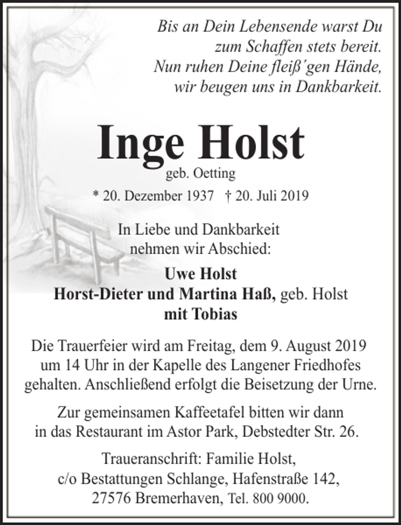<p>Bis an Dein Lebensende warst Du<br />zum Schaffen stets bereit.<br />Nun ruhen Deine fleiß´gen Hände,<br />wir beugen uns in Dankbarkeit.</p><p>Inge Holst</p><p>geb. Oetting<br />* 20. Dezember 1937 † 20. Juli 2019</p><p>In Liebe und Dankbarkeit<br />nehmen wir Abschied:</p><p>Uwe Holst<br />Horst-Dieter und Martina Haß, geb. Holst<br />mit Tobias<br />Die Trauerfeier wird am Freitag, dem 9. August 2019<br />um 14 Uhr in der Kapelle des Langener Friedhofes<br />gehalten. Anschließend erfolgt die Beisetzung der Urne.<br />Zur gemeinsamen Kaffeetafel bitten wir dann<br />in das Restaurant im Astor Park, Debstedter Str. 26.<br />Traueranschrift: Familie Holst,<br />c/o Bestattungen Schlange, Hafenstraße 142,<br />27576 Bremerhaven, Tel. 800 9000.</p>
