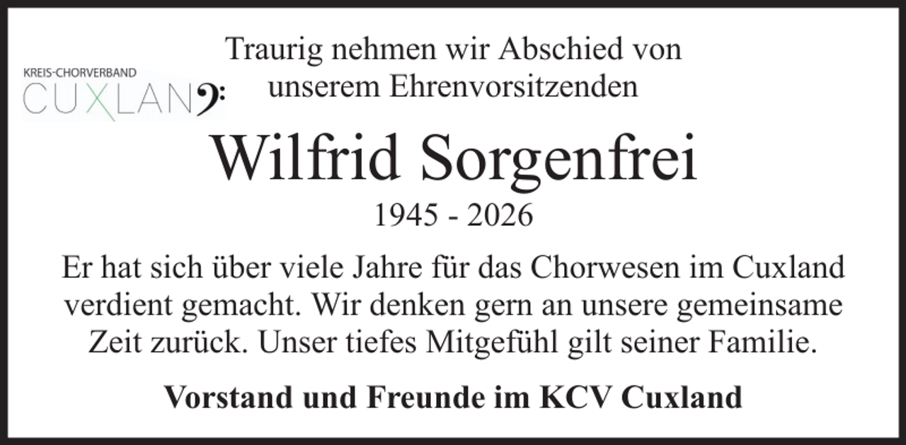 <p>Traurig nehmen wir Abschied von<br />unserem Ehrenvorsitzenden</p><p>Wilfrid Sorgenfrei<br />1945 - 2026<br />Er hat sich über viele Jahre für das Chorwesen im Cuxland<br />verdient gemacht. Wir denken gern an unsere gemeinsame<br />Zeit zurück. Unser tiefes Mitgefühl gilt seiner Familie.<br />Vorstand und Freunde im KCV Cuxland</p>