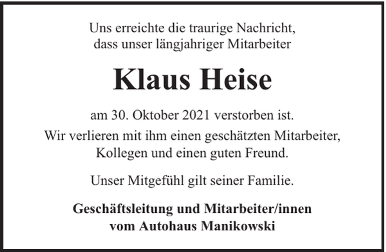 <p>Uns erreichte die traurige Nachricht,<br />dass unser längjahriger Mitarbeiter</p><p>Klaus Heise<br />am 30. Oktober 2021 verstorben ist.<br />Wir verlieren mit ihm einen geschätzten Mitarbeiter,<br />Kollegen und einen guten Freund.<br />Unser Mitgefühl gilt seiner Familie.<br />Geschäftsleitung und Mitarbeiter/innen<br />vom Autohaus Manikowski</p>