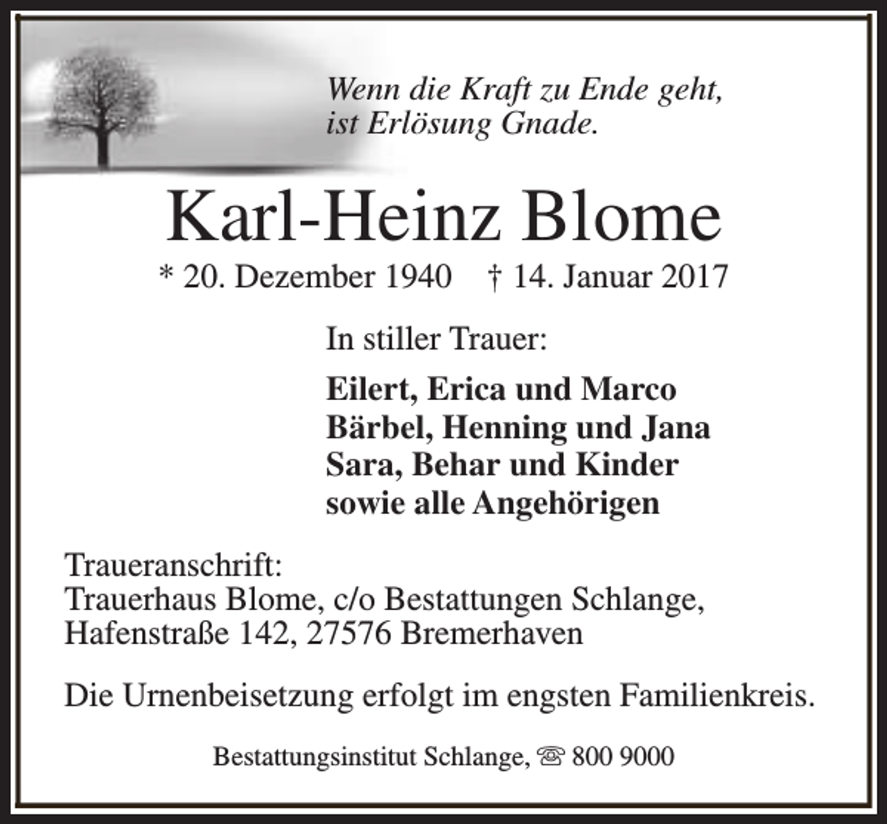 <p>Wenn die Kraft zu Ende geht,<br />ist Erlösung Gnade.</p><p>Karl-Heinz Blome</p><p>* 20. Dezember 1940</p><p>† 14. Januar 2017</p><p>In stiller Trauer:<br />Eilert, Erica und Marco<br />Bärbel, Henning und Jana<br />Sara, Behar und Kinder<br />sowie alle Angehörigen<br />Traueranschrift:<br />Trauerhaus Blome, c/o Bestattungen Schlange,<br />Hafenstraße 142, 27576 Bremerhaven<br />Die Urnenbeisetzung erfolgt im engsten Familienkreis.<br />Bestattungsinstitut Schlange, s 800 9000</p>