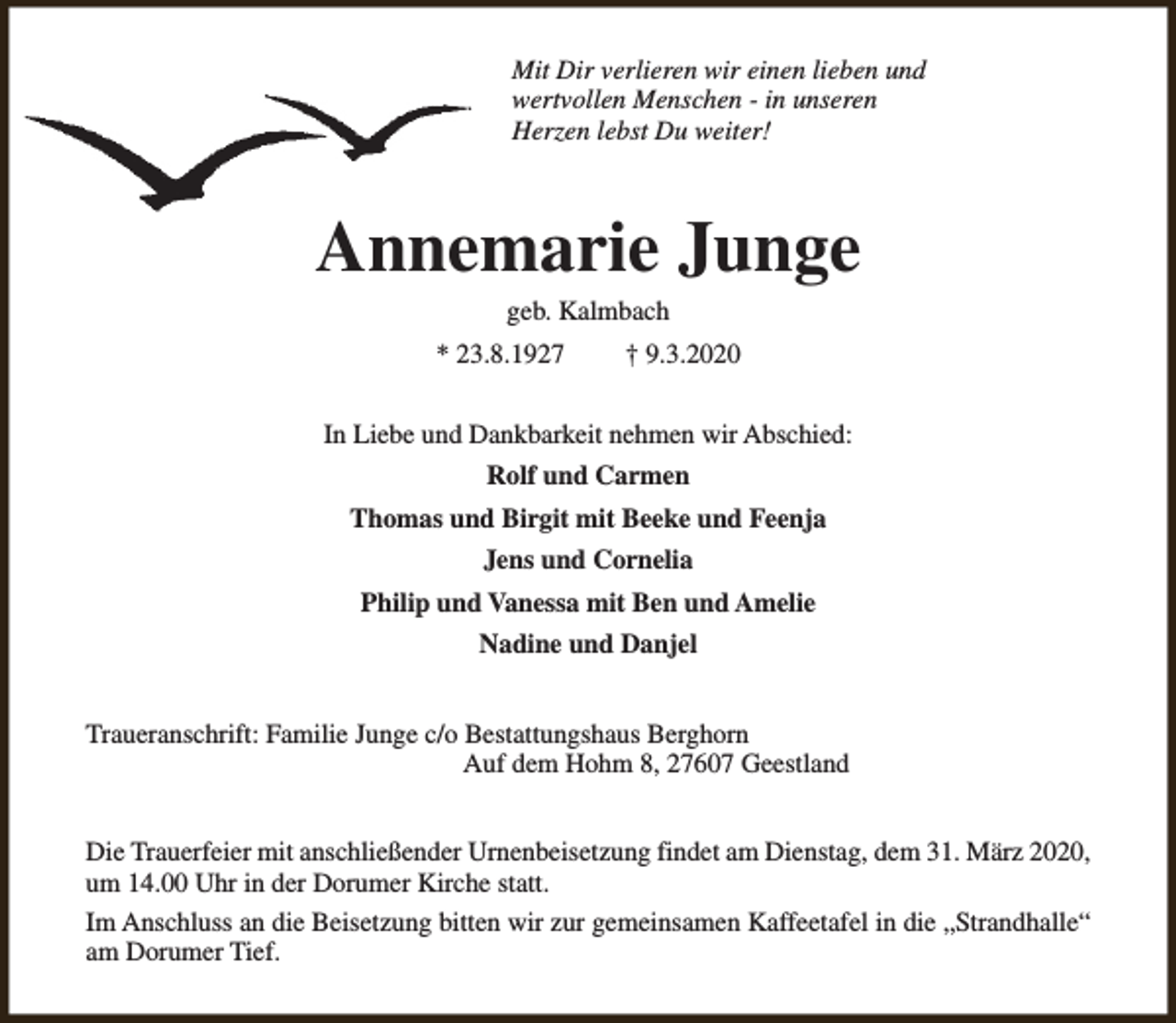 <p>Mit Dir verlieren wir einen lieben und<br />wertvollen Menschen - in unseren<br />Herzen lebst Du weiter!</p><p>Annemarie Junge<br />geb. Kalmbach</p><p>* 23.8.1927</p><p>† 9.3.2020</p><p>In Liebe und Dankbarkeit nehmen wir Abschied:<br />Rolf und Carmen<br />Thomas und Birgit mit Beeke und Feenja<br />Jens und Cornelia<br />Philip und Vanessa mit Ben und Amelie<br />Nadine und Danjel<br />Traueranschrift: Familie Junge c/o Bestattungshaus Berghorn<br />Auf dem Hohm 8, 27607 Geestland<br />Die Trauerfeier mit anschließender Urnenbeisetzung findet am Dienstag, dem 31. März 2020,<br />um 14.00 Uhr in der Dorumer Kirche statt.<br />Im Anschluss an die Beisetzung bitten wir zur gemeinsamen Kaffeetafel in die „Strandhalle“<br />am Dorumer Tief.</p>