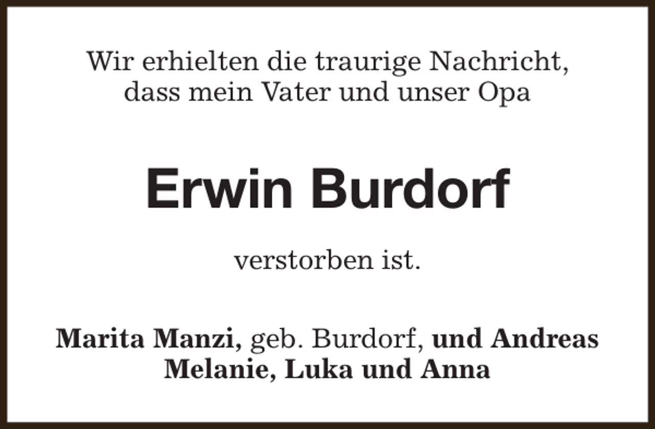 <p>Wir erhielten die traurige Nachricht,<br />dass mein Vater und unser Opa</p><p>Erwin Burdorf<br />verstorben ist.<br />Marita Manzi, geb. Burdorf, und Andreas<br />Melanie, Luka und Anna</p>