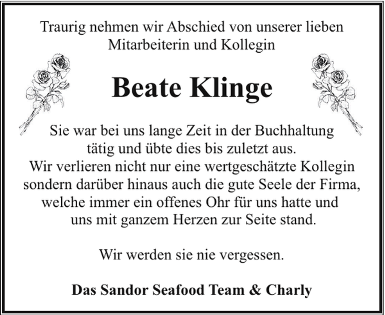 <p>Traurig nehmen wir Abschied von unserer lieben<br />Mitarbeiterin und Kollegin</p><p>Beate Klinge<br />Sie war bei uns lange Zeit in der Buchhaltung<br />ung<br />tätig und übte dies bis zuletzt aus.<br />Wir verlieren nicht nur eine wertgeschätzte Kollegin<br />sondern darüber hinaus auch die gute Seele der Firma,<br />welche immer ein offenes Ohr für uns hatte und<br />uns mit ganzem Herzen zur Seite stand.<br />Wir werden sie nie vergessen.<br />Das Sandor Seafood Team &amp; Charly</p>