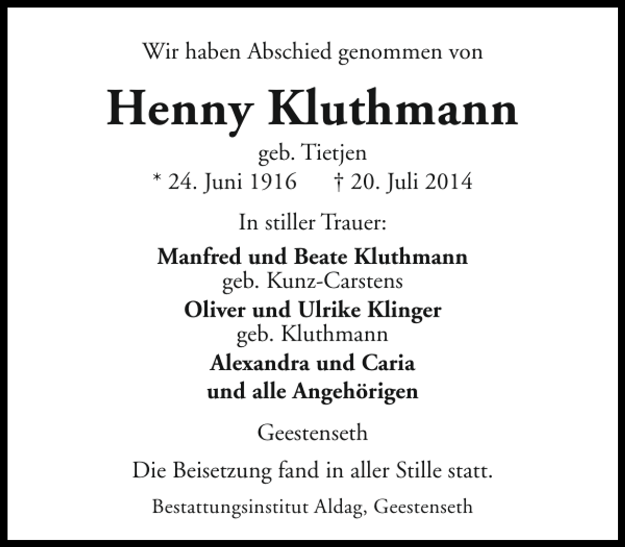 <p>Wir haben Abschied genommen von</p><p>Henny Kluthmann<br />geb. Tietjen<br />* 24. Juni 1916<br />† 20. Juli 2014<br />In stiller Trauer:<br />Manfred und Beate Kluthmann<br />geb. Kunz-Carstens<br />Oliver und Ulrike Klinger<br />geb. Kluthmann<br />Alexandra und Caria<br />und alle Angehörigen<br />Geestenseth<br />Die Beisetzung fand in aller Stille statt.<br />Bestattungsinstitut Aldag, Geestenseth</p>
