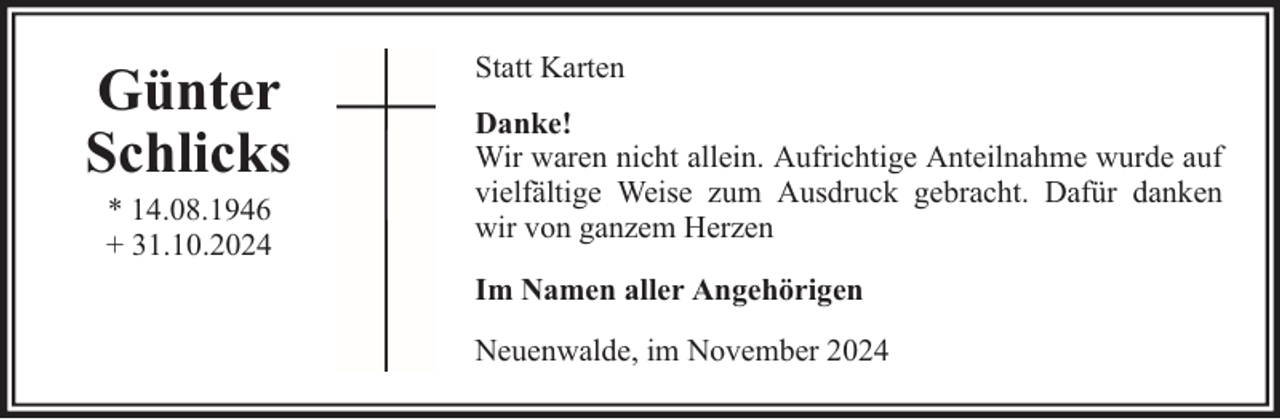 <p>Günter<br />Schlicks<br />* 14.08.1946<br />+ 31.10.2024</p><p>Statt Karten<br />Danke!<br />Wir waren nicht allein. Aufrichtige Anteilnahme wurde auf<br />vielfältige Weise zum Ausdruck gebracht. Dafür danken<br />wir von ganzem Herzen<br />Im Namen aller Angehörigen<br />Neuenwalde, im November 2024</p>