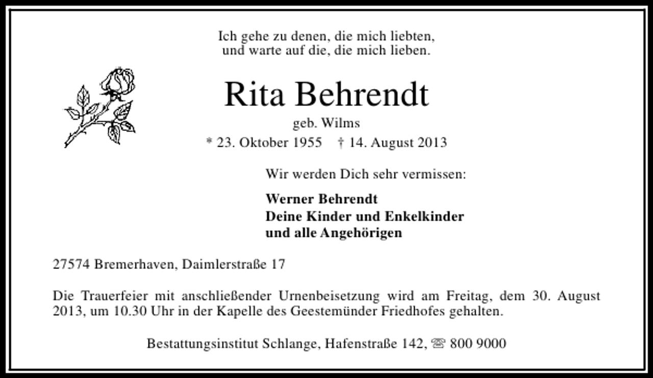 <p>Ich gehe zu denen, die mich liebten,<br />und warte auf die, die mich lieben.</p>
<p>Rita Behrendt</p>
<p>geb. Wilms<br />* 23. Oktober 1955 † 14. August 2013<br />Wir werden Dich sehr vermissen:<br />Werner Behrendt<br />Deine Kinder und Enkelkinder<br />und alle Angehörigen<br />27574 Bremerhaven, Daimlerstraße 17<br />Die Trauerfeier mit anschließender Urnenbeisetzung wird am Freitag, dem 30. August<br />2013, um 10.30 Uhr in der Kapelle des Geestemünder Friedhofes gehalten.<br />Bestattungsinstitut Schlange, Hafenstraße 142, s 800 9000</p>