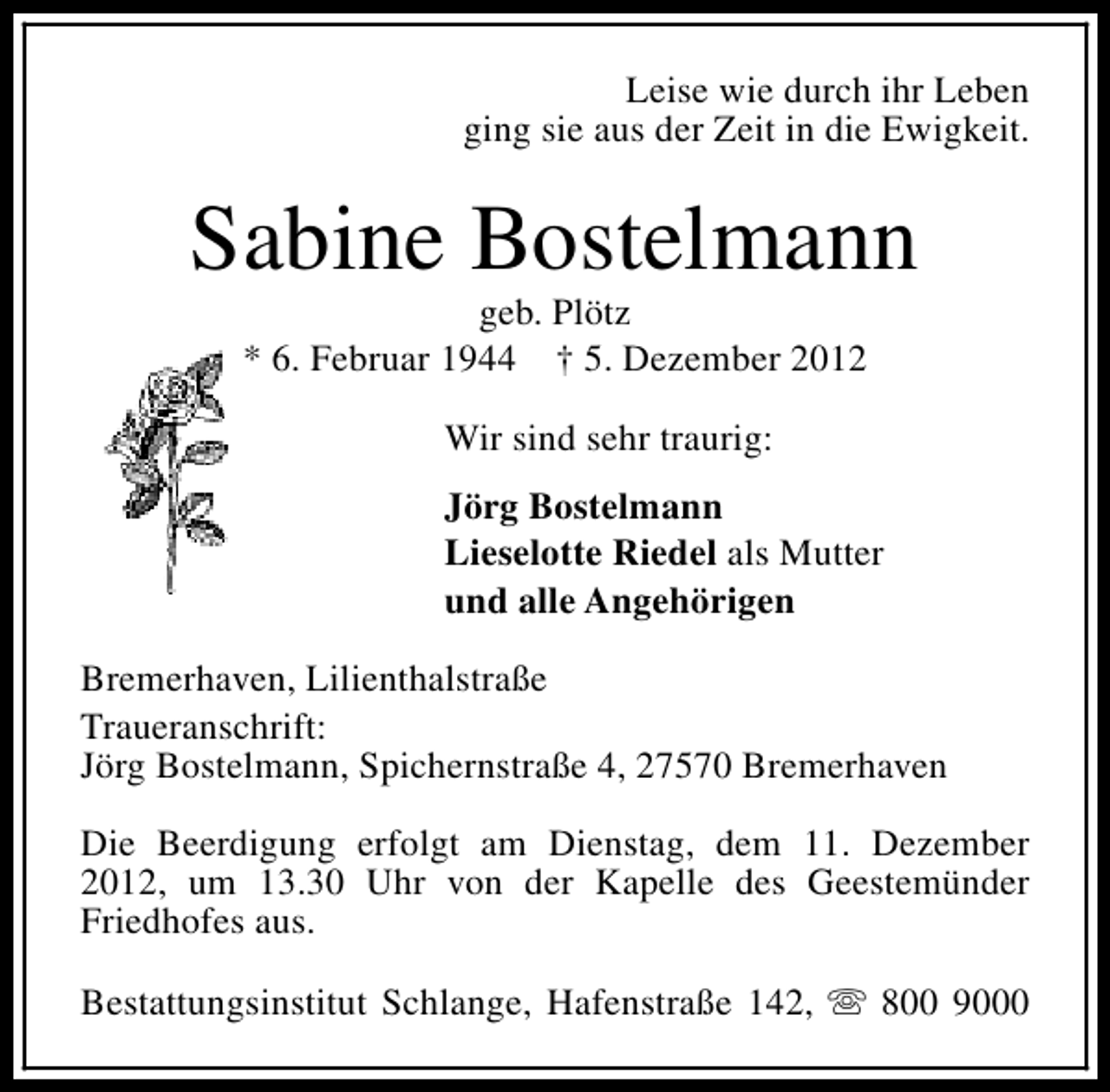<p>Leise wie durch ihr Leben<br />ging sie aus der Zeit in die Ewigkeit.</p><p>Sabine Bostelmann<br />geb. Plötz<br />* 6. Februar 1944 † 5. Dezember 2012<br />Wir sind sehr traurig:<br />Jörg Bostelmann<br />Lieselotte Riedel als Mutter<br />und alle Angehörigen<br />Bremerhaven, Lilienthalstraße<br />Traueranschrift:<br />Jörg Bostelmann, Spichernstraße 4, 27570 Bremerhaven<br />Die Beerdigung erfolgt am Dienstag, dem 11. Dezember<br />2012, um 13.30 Uhr von der Kapelle des Geestemünder<br />Friedhofes aus.<br />Bestattungsinstitut Schlange, Hafenstraße 142, s 800 9000</p>