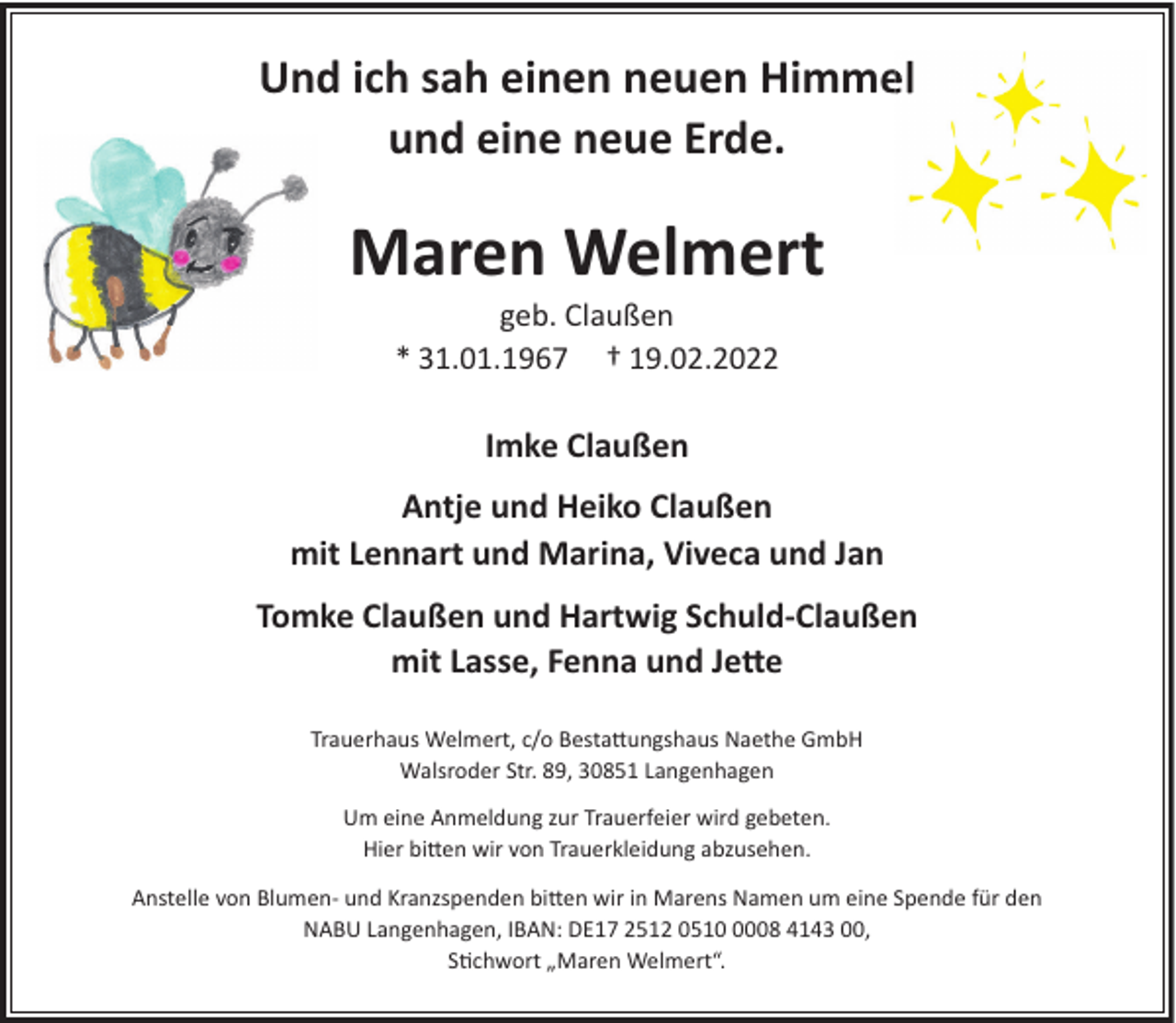 <p>Und ich sah einen neuen Himmel<br />und eine neue Erde.</p><p>Maren Welmert<br />geb. Claußen<br />* 31.01.1967 † 19.02.2022</p><p>Imke Claußen<br />Antje und Heiko Claußen<br />mit Lennart und Marina, Viveca und Jan<br />Tomke Claußen und Hartwig Schuld-Claußen<br />mit Lasse, Fenna und Je�e<br />Trauerhaus Welmert, c/o Besta�ungshaus Naethe GmbH<br />Walsroder Str. 89, 30851 Langenhagen<br />Um eine Anmeldung zur Trauerfeier wird gebeten.<br />Hier bi�en wir von Trauerkleidung abzusehen.<br />Anstelle von Blumen- und Kranzspenden bi�en wir in Marens Namen um eine Spende für den<br />NABU Langenhagen, IBAN: DE17 2512 051008 4143 00,<br />S�chwort „Maren Welmert“.</p>
