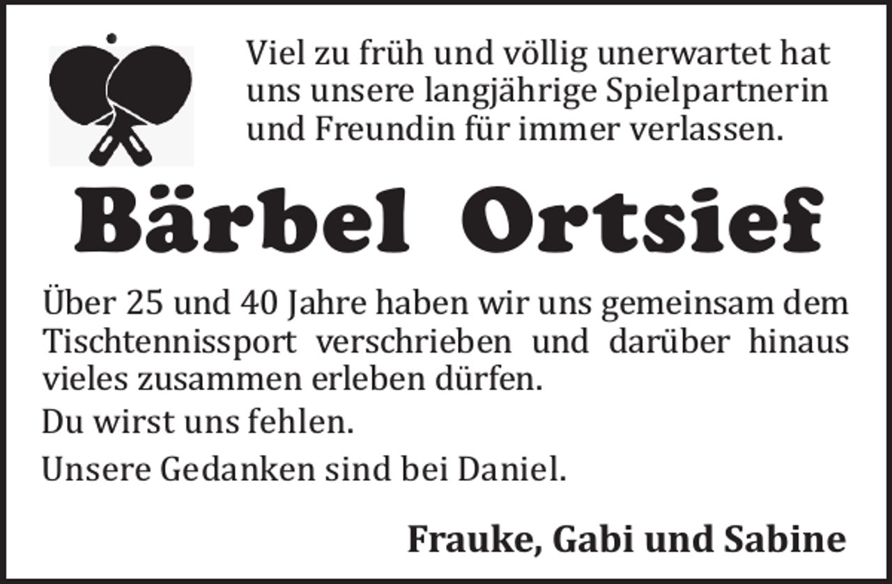 <p>Viel zu frü h und vö llig unerwartet hat<br />uns unsere langjä hrige Spielpartnerin<br />und Freundin fü r immer verlassen.</p><p>Bärbel Ortsief</p><p>Uber 25 und 40 Jahre haben wir uns gemeinsam dem<br />Tischtennissport verschrieben und darü ber hinaus<br />vieles zusammen erleben dü rfen.<br />Du wirst uns fehlen.<br />Unsere Gedanken sind bei Daniel.</p><p>Frauke, Gabi und Sabine</p>