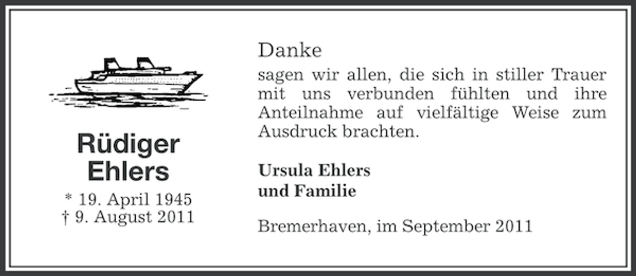 <p>Danke</p><p>Rüdiger<br />Ehlers<br />* 19. April 1945<br />† 9. August 2011</p><p>sagen wir allen, die sich in stiller Trauer<br />mit uns verbunden fühlten und ihre<br />Anteilnahme auf vielfältige Weise zum<br />Ausdruck brachten.<br />Ursula Ehlers<br />und Familie<br />Bremerhaven, im September 2011</p>