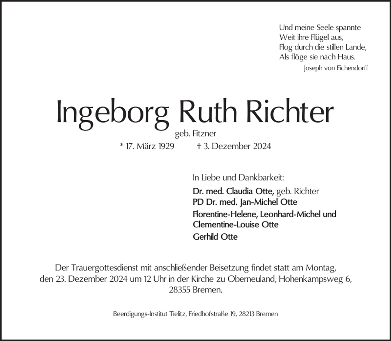 <p>Und meine Seele spannte<br />Weit ihre Flügel aus,<br />Flog durch die stillen Lande,<br />Als flöge sie nach Haus.<br />Joseph von Eichendorff</p><p>Ingeborg Ruth Richter<br />* 17. März 1929</p><p>geb. Fitzner<br />† 3. Dezember 2024</p><p>In Liebe und Dankbarkeit:<br />Dr. med. Claudia Otte, geb. Richter<br />PD Dr. med. Jan-Michel Otte<br />Florentine-Helene, Leonhard-Michel und<br />Clementine-Louise Otte<br />Gerhild Otte<br />Der Trauergottesdienst mit anschließender Beisetzung findet statt am Montag,<br />den 23. Dezember 2024 um 12 Uhr in der Kirche zu Oberneuland, Hohenkampsweg 6,<br />28355 Bremen.<br />Beerdigungs-Institut Tielitz, Friedhofstraße 19, 28213 Bremen</p>