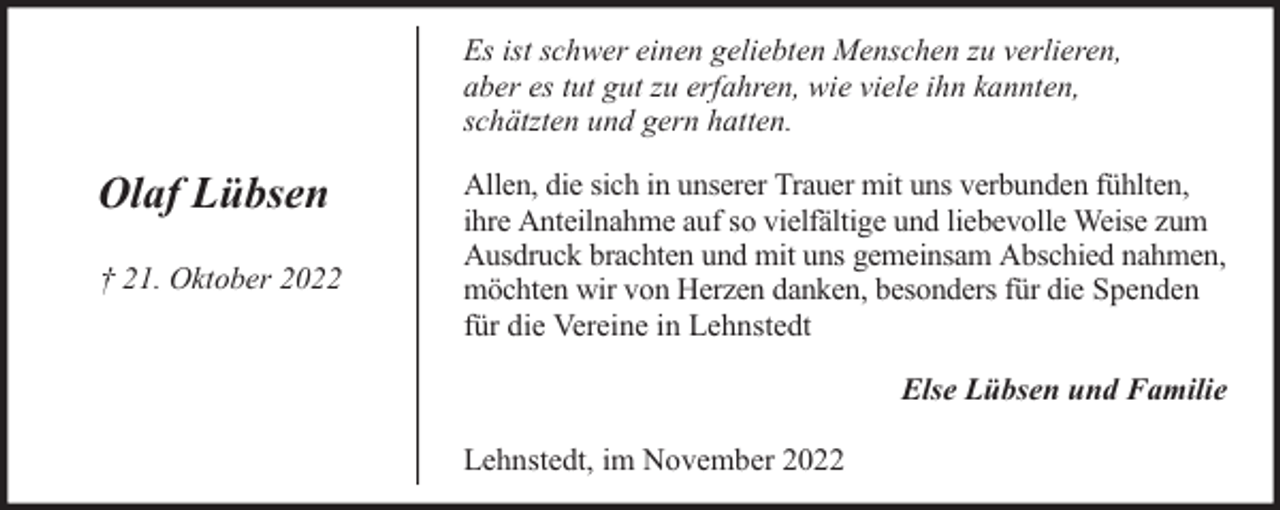 <p>Es ist schwer einen geliebten Menschen zu verlieren,<br />aber es tut gut zu erfahren, wie viele ihn kannten,<br />schätzten und gern hatten.</p><p>Olaf Lübsen<br />† 21. Oktober 2022</p><p>Allen, die sich in unserer Trauer mit uns verbunden fühlten,<br />ihre Anteilnahme auf so vielfältige und liebevolle Weise zum<br />Ausdruck brachten und mit uns gemeinsam Abschied nahmen,<br />möchten wir von Herzen danken, besonders für die Spenden<br />für die Vereine in Lehnstedt<br />Else Lübsen und Familie<br />Lehnstedt, im November 2022</p>