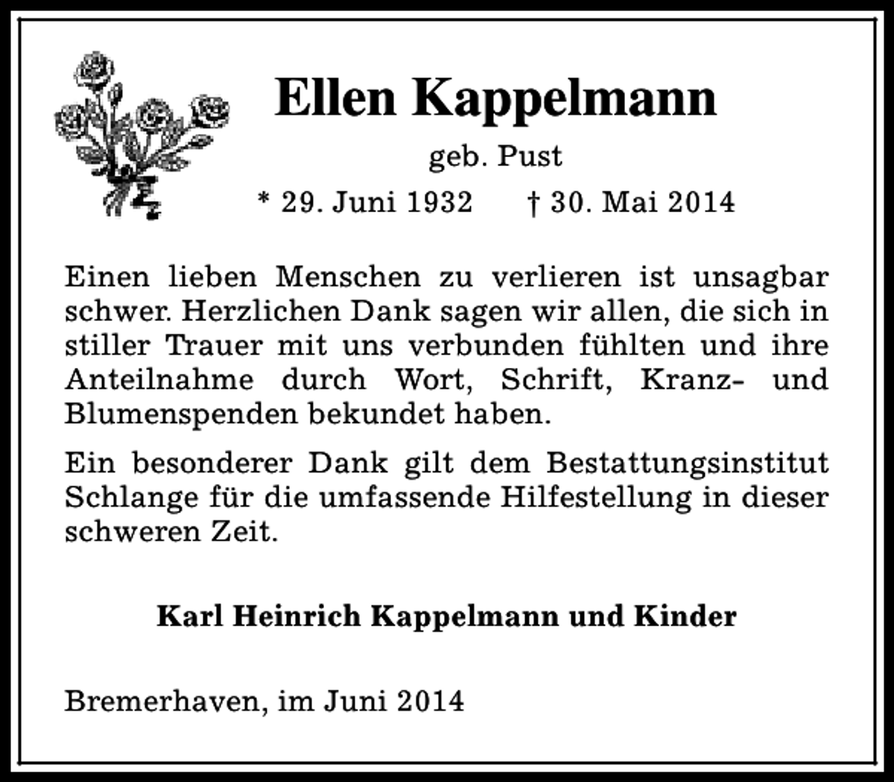 <p>Ellen Kappelmann<br />geb. Pust<br />* 29. Juni 1932<br />† 30. Mai 2014<br />Einen lieben Menschen zu verlieren ist unsagbar<br />schwer. Herzlichen Dank sagen wir allen, die sich in<br />stiller Trauer mit uns verbunden fühlten und ihre<br />Anteilnahme durch Wort, Schrift, Kranz- und<br />Blumenspenden bekundet haben.<br />Ein besonderer Dank gilt dem Bestattungsinstitut<br />Schlange für die umfassende Hilfestellung in dieser<br />schweren Zeit.<br />Karl Heinrich Kappelmann und Kinder<br />Bremerhaven, im Juni 2014</p>