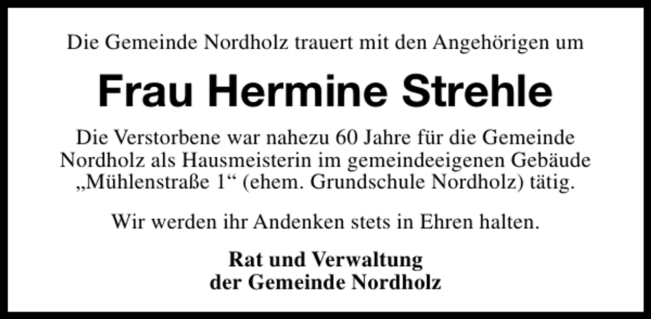 <p>Die Gemeinde Nordholz trauert mit den Angehörigen um</p><p>Frau Hermine Strehle<br />Die Verstorbene war nahezu 60 Jahre für die Gemeinde<br />Nordholz als Hausmeisterin im gemeindeeigenen Gebäude<br />„Mühlenstraße 1“ (ehem. Grundschule Nordholz) tätig.<br />Wir werden ihr Andenken stets in Ehren halten.<br />Rat und Verwaltung<br />der Gemeinde Nordholz</p>