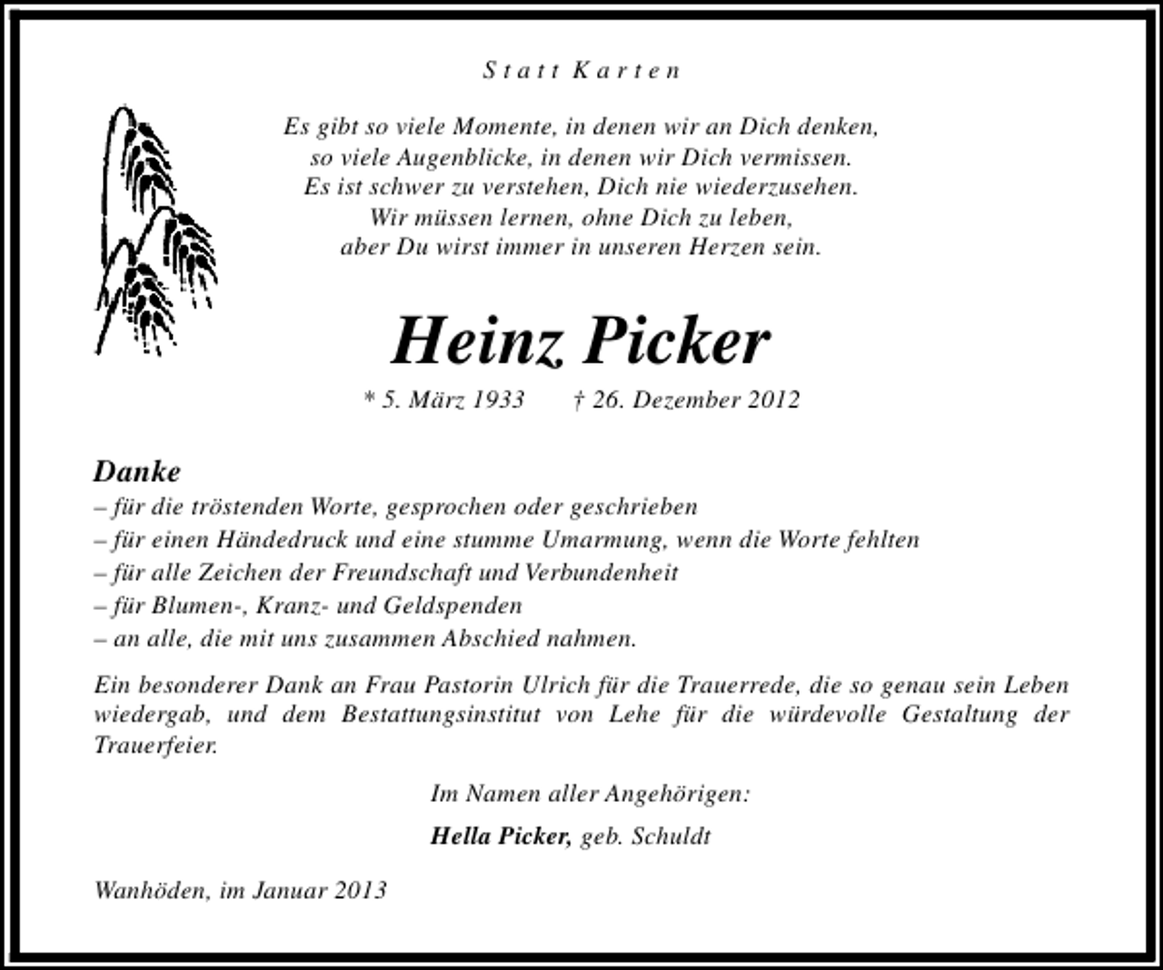 <p>Statt Karten<br />Es gibt so viele Momente, in denen wir an Dich denken,<br />so viele Augenblicke, in denen wir Dich vermissen.<br />Es ist schwer zu verstehen, Dich nie wiederzusehen.<br />Wir müssen lernen, ohne Dich zu leben,<br />aber Du wirst immer in unseren Herzen sein.</p><p>Heinz Picker</p><p>* 5. März 1933</p><p>† 26. Dezember 2012</p><p>Danke</p><p>– für die tröstenden Worte, gesprochen oder geschrieben<br />– für einen Händedruck und eine stumme Umarmung, wenn die Worte fehlten<br />– für alle Zeichen der Freundschaft und Verbundenheit<br />– für Blumen-, Kranz- und Geldspenden<br />– an alle, die mit uns zusammen Abschied nahmen.<br />Ein besonderer Dank an Frau Pastorin Ulrich für die Trauerrede, die so genau sein Leben<br />wiedergab, und dem Bestattungsinstitut von Lehe für die würdevolle Gestaltung der<br />Trauerfeier.<br />Im Namen aller Angehörigen:<br />Hella Picker, geb. Schuldt<br />Wanhöden, im Januar 2013</p>