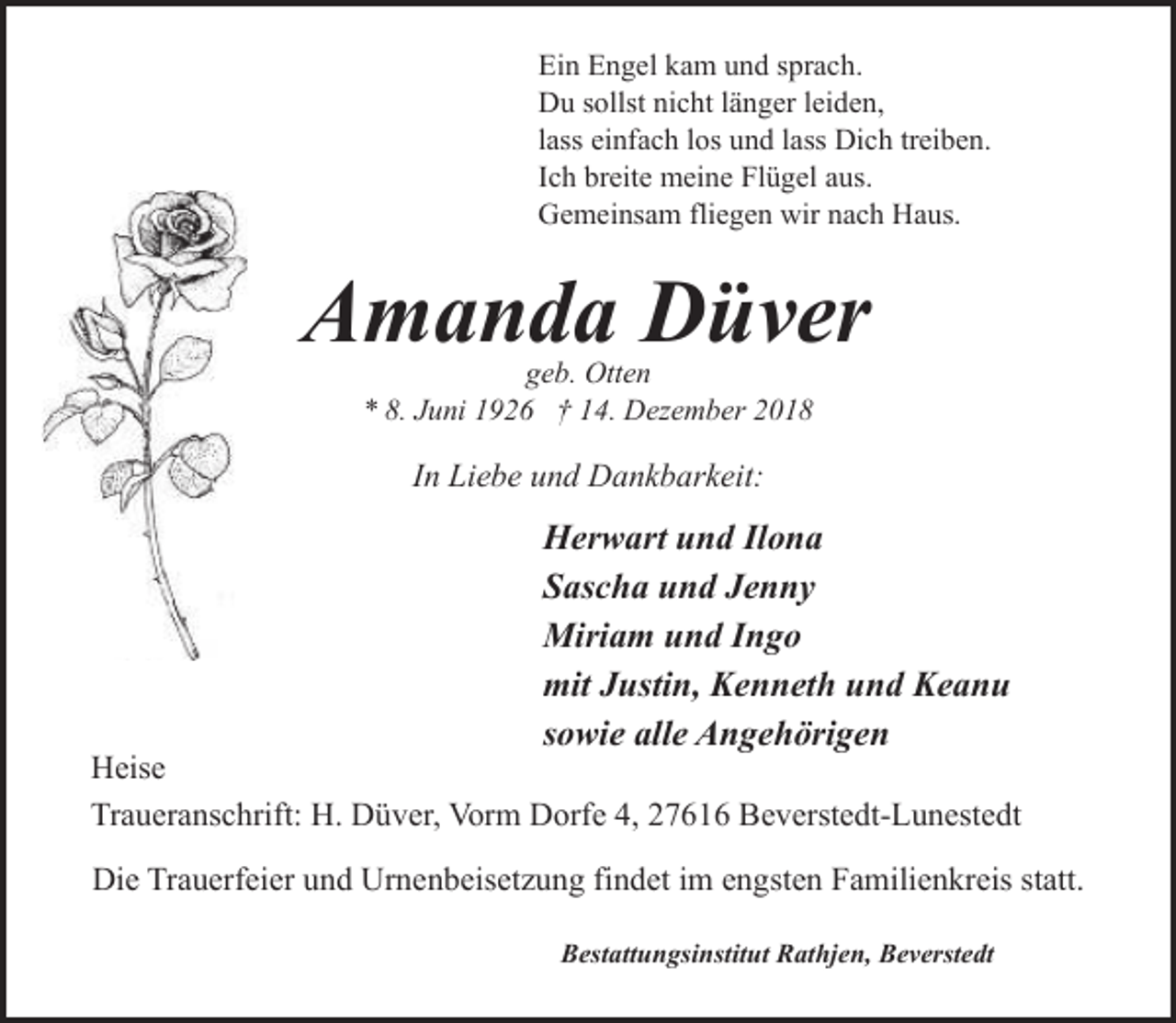 <p>Ein Engel kam und sprach.<br />Du sollst nicht länger leiden,<br />lass einfach los und lass Dich treiben.<br />Ich breite meine Flügel aus.<br />Gemeinsam fliegen wir nach Haus.</p><p>Amanda Düver<br />geb. Otten<br />* 8. Juni 1926 † 14. Dezember 2018</p><p>In Liebe und Dankbarkeit:</p><p>Herwart und Ilona<br />Sascha und Jenny<br />Miriam und Ingo<br />mit Justin, Kenneth und Keanu<br />sowie alle Angehörigen</p><p>Heise<br />Traueranschrift: H. Düver, Vorm Dorfe 4, 27616 Beverstedt-Lunestedt<br />Die Trauerfeier und Urnenbeisetzung findet im engsten Familienkreis statt.<br />Bestattungsinstitut Rathjen, Beverstedt</p>