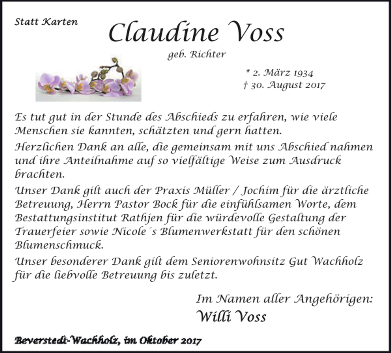 <p>Claudine Voss<br />geb. Richter</p><p>* 2. März 1934<br />† 30. August 2017</p><p>Es tut gut in der Stunde des Abschieds zu erfahren, wie viele<br />Menschen sie kannten, schätzten und gern hatten.<br />Herzlichen Dank an alle, die gemeinsam mit uns Abschied nahmen<br />und ihre Anteilnahme auf so vielfältige Weise zum Ausdruck<br />brachten.<br />Unser Dank gilt auch der Praxis Müller / Jochim für die ärztliche<br />Betreuung, Herrn Pastor Bock für die einfühlsamen Worte, dem<br />Bestattungsinstitut Rathjen für die würdevolle Gestaltung der<br />Trauerfeier sowie Nicole´s Blumenwerkstatt für den schönen<br />Blumenschmuck.<br />Unser besonderer Dank gilt dem Seniorenwohnsitz Gut Wachholz<br />für die liebvolle Betreuung bis zuletzt.</p><p>Im Namen aller Angehörigen:</p>
