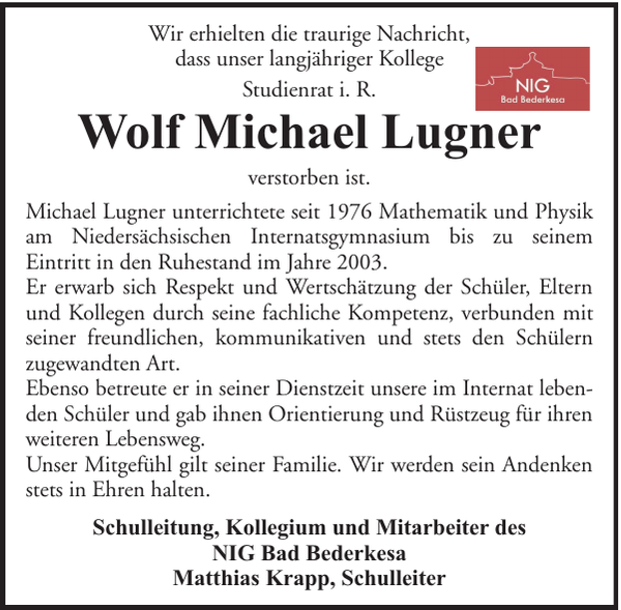 <p>Wir erhielten die traurige Nachricht,<br />dass unser langjähriger Kollege<br />Studienrat i. R.</p><p>Wolf Michael Lugner<br />verstorben ist.</p><p>Michael Lugner unterrichtete seit 1976 Mathematik und Physik<br />am Niedersächsischen Internatsgymnasium bis zu seinem<br />Eintritt in den Ruhestand im Jahre 2003.<br />Er erwarb sich Respekt und Wertschätzung der Schüler, Eltern<br />und Kollegen durch seine fachliche Kompetenz, verbunden mit<br />seiner freundlichen, kommunikativen und stets den Schülern<br />zugewandten Art.<br />Ebenso betreute er in seiner Dienstzeit unsere im Internat lebenden Schüler und gab ihnen Orientierung und Rüstzeug für ihren<br />weiteren Lebensweg.<br />Unser Mitgefühl gilt seiner Familie. Wir werden sein Andenken<br />stets in Ehren halten.<br />Schulleitung, Kollegium und Mitarbeiter des<br />NIG Bad Bederkesa<br />Matthias Krapp, Schulleiter</p>