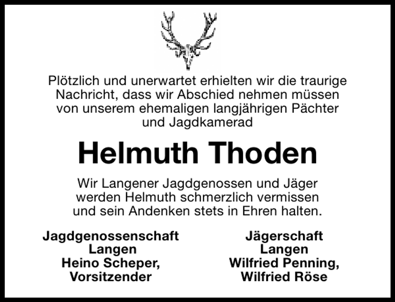 <p>Plötzlich und unerwartet erhielten wir die traurige<br />Nachricht, dass wir Abschied nehmen müssen<br />von unserem ehemaligen langjährigen Pächter<br />und Jagdkamerad</p>
<p>Helmuth Thoden<br />Wir Langener Jagdgenossen und Jäger<br />werden Helmuth schmerzlich vermissen<br />und sein Andenken stets in Ehren halten.<br />Jagdgenossenschaft<br />Langen<br />Heino Scheper,<br />Vorsitzender</p>
<p>Jägerschaft<br />Langen<br />Wilfried Penning,<br />Wilfried Röse</p>