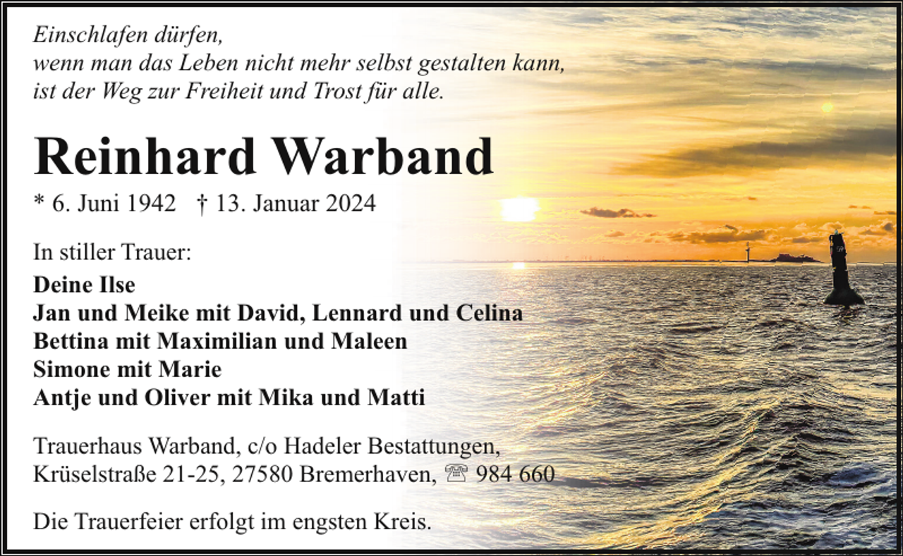 <p>Einschlafen dürfen,<br />wenn man das Leben nicht mehr selbst gestalten kann,<br />ist der Weg zur Freiheit und Trost für alle.</p><p>Reinhard Warband</p><p>* 6. Juni 1942 † 13. Januar 2024</p><p>In stiller Trauer:<br />Deine Ilse<br />Jan und Meike mit David, Lennard und Celina<br />Bettina mit Maximilian und Maleen<br />Simone mit Marie<br />Antje und Oliver mit Mika und Matti<br />Trauerhaus Warband, c/o Hadeler Bestattungen,<br />Krüselstraße 21-25, 27580 Bremerhaven, ' 984 660<br />Die Trauerfeier erfolgt im engsten Kreis.</p>