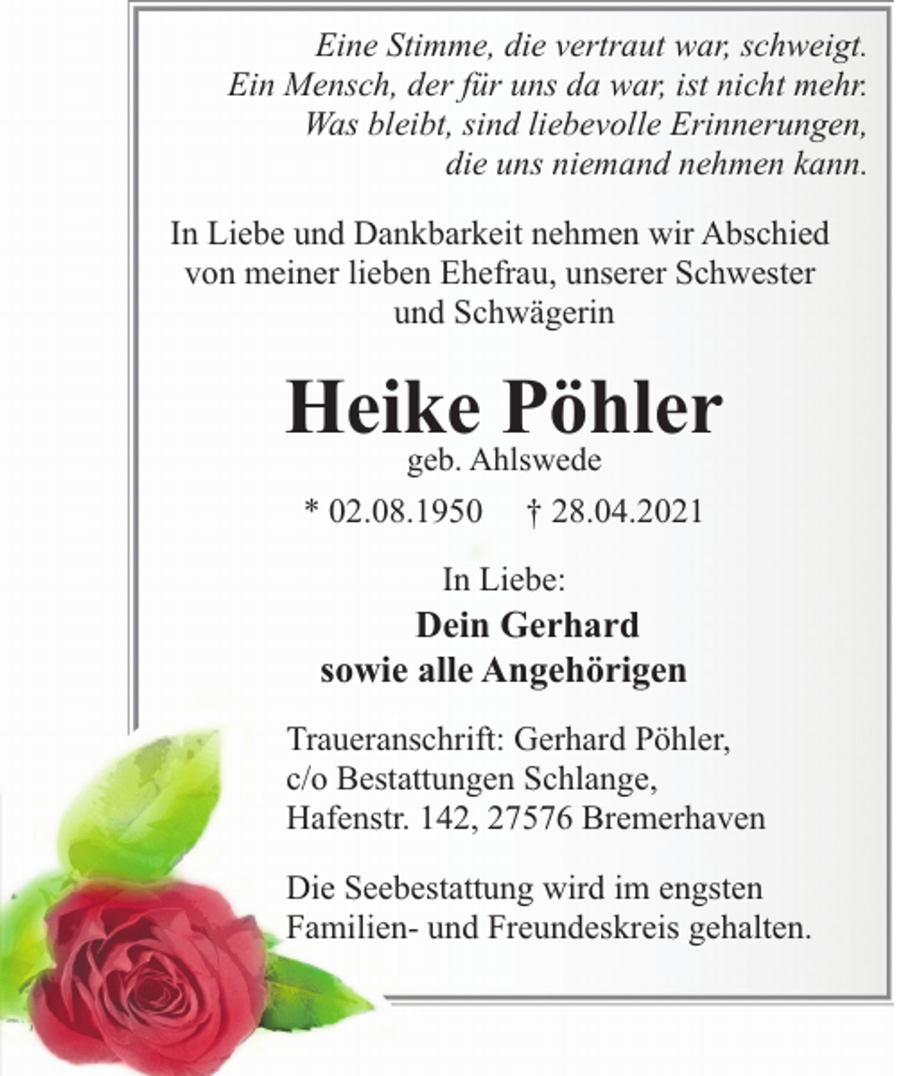 <p>Eine Stimme, die vertraut war, schweigt.<br />Ein Mensch, der für uns da war, ist nicht mehr.<br />Was bleibt, sind liebevolle Erinnerungen,<br />die uns niemand nehmen kann.<br />In Liebe und Dankbarkeit nehmen wir Abschied<br />von meiner lieben Ehefrau, unserer Schwester<br />und Schwägerin</p><p>Heike<br />Pöhler<br />geb. Ahlswede<br />* 02.08.1950</p><p>† 28.04.2021</p><p>In Liebe:</p><p>Dein Gerhard<br />sowie alle Angehörigen<br />Traueranschrift: Gerhard Pöhler,<br />c/o Bestattungen Schlange,<br />Hafenstr. 142, 27576 Bremerhaven<br />Die Seebestattung wird im engsten<br />Familien- und Freundeskreis gehalten.</p>