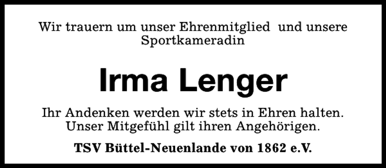 <p>Wir trauern um unser Ehrenmitglied und unsere<br />Sportkameradin</p><p>Irma Lenger<br />Ihr Andenken werden wir stets in Ehren halten.<br />Unser Mitgefühl gilt ihren Angehörigen.<br />TSV Büttel-Neuenlande von 1862 e.V.</p>