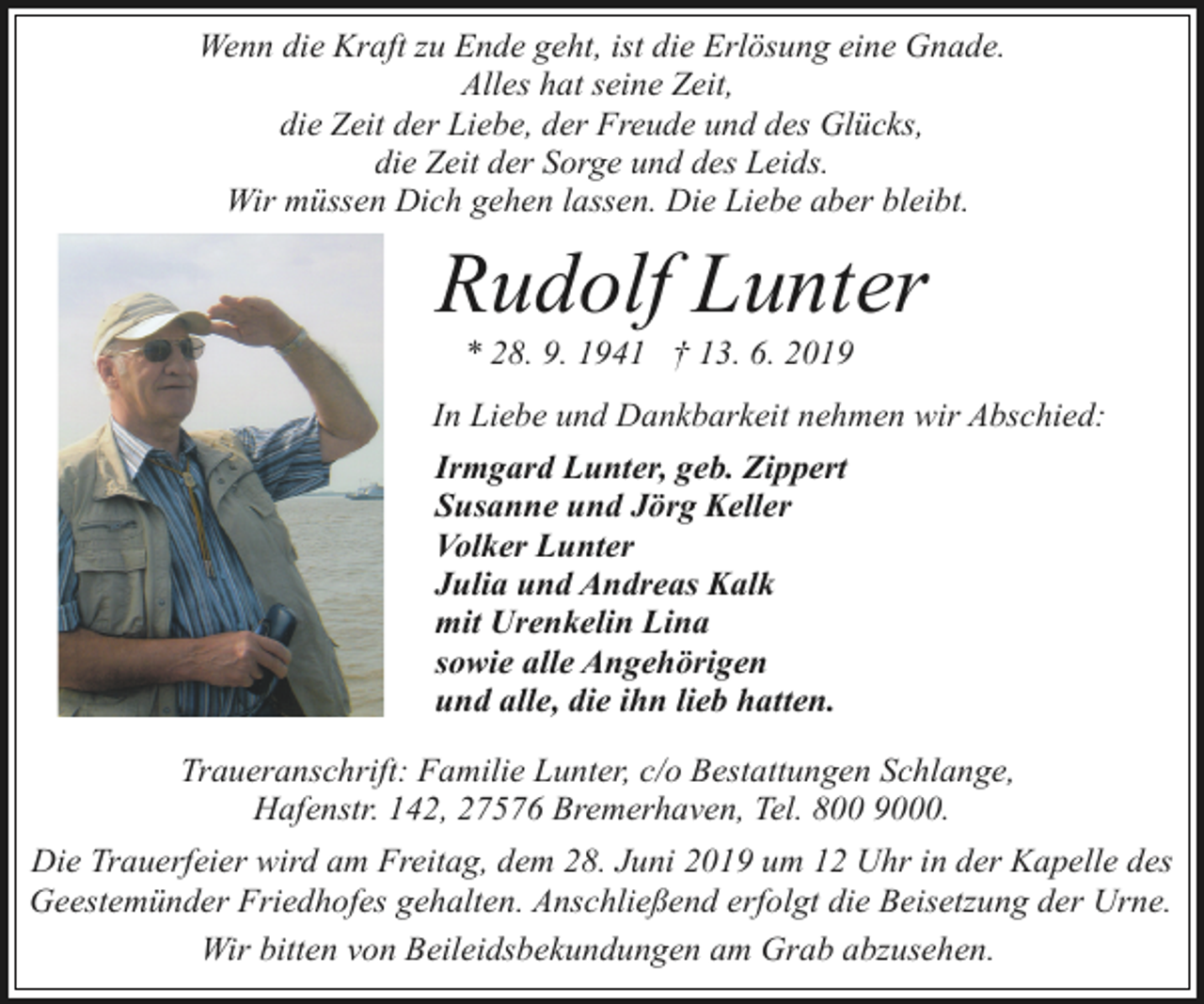 <p>Wenn die Kraft zu Ende geht, ist die Erlösung eine Gnade.<br />Alles hat seine Zeit,<br />die Zeit der Liebe, der Freude und des Glücks,<br />die Zeit der Sorge und des Leids.<br />Wir müssen Dich gehen lassen. Die Liebe aber bleibt.</p><p>Rudolf Lunter<br />* 28. 9. 1941 † 13. 6. 2019</p><p>In Liebe und Dankbarkeit nehmen wir Abschied:<br />Irmgard Lunter, geb. Zippert<br />Susanne und Jörg Keller<br />Volker Lunter<br />Julia und Andreas Kalk<br />mit Urenkelin Lina<br />sowie alle Angehörigen<br />und alle, die ihn lieb hatten.<br />Traueranschrift: Familie Lunter, c/o Bestattungen Schlange,<br />Hafenstr. 142, 27576 Bremerhaven, Tel. 800 9000.<br />Die Trauerfeier wird am Freitag, dem 28. Juni 2019 um 12 Uhr in der Kapelle des<br />Geestemünder Friedhofes gehalten. Anschließend erfolgt die Beisetzung der Urne.<br />Wir bitten von Beileidsbekundungen am Grab abzusehen.</p>